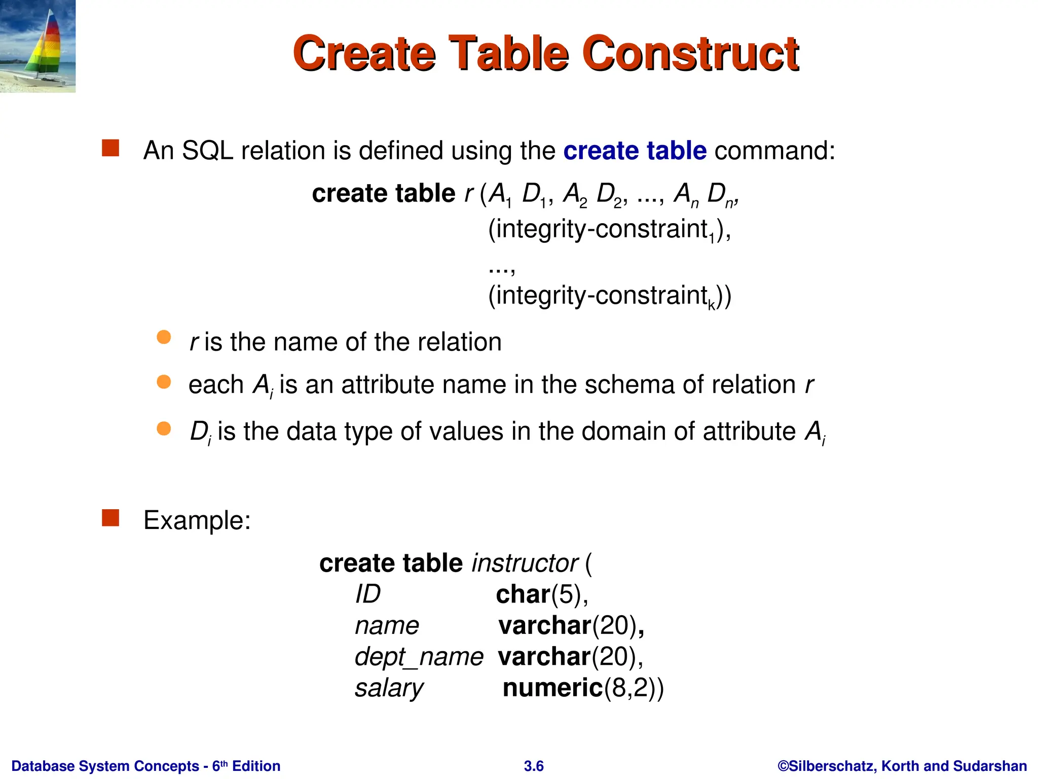 ©Silberschatz, Korth and Sudarshan
3.6
Database System Concepts - 6th
Edition
Create Table Construct
Create Table Construct
 An SQL relation is defined using the create table command:
create table r (A1 D1, A2 D2, ..., An Dn,
(integrity-constraint1),
...,
(integrity-constraintk))
 r is the name of the relation
 each Ai is an attribute name in the schema of relation r
 Di is the data type of values in the domain of attribute Ai
 Example:
create table instructor (
ID char(5),
name varchar(20),
dept_name varchar(20),
salary numeric(8,2))
 