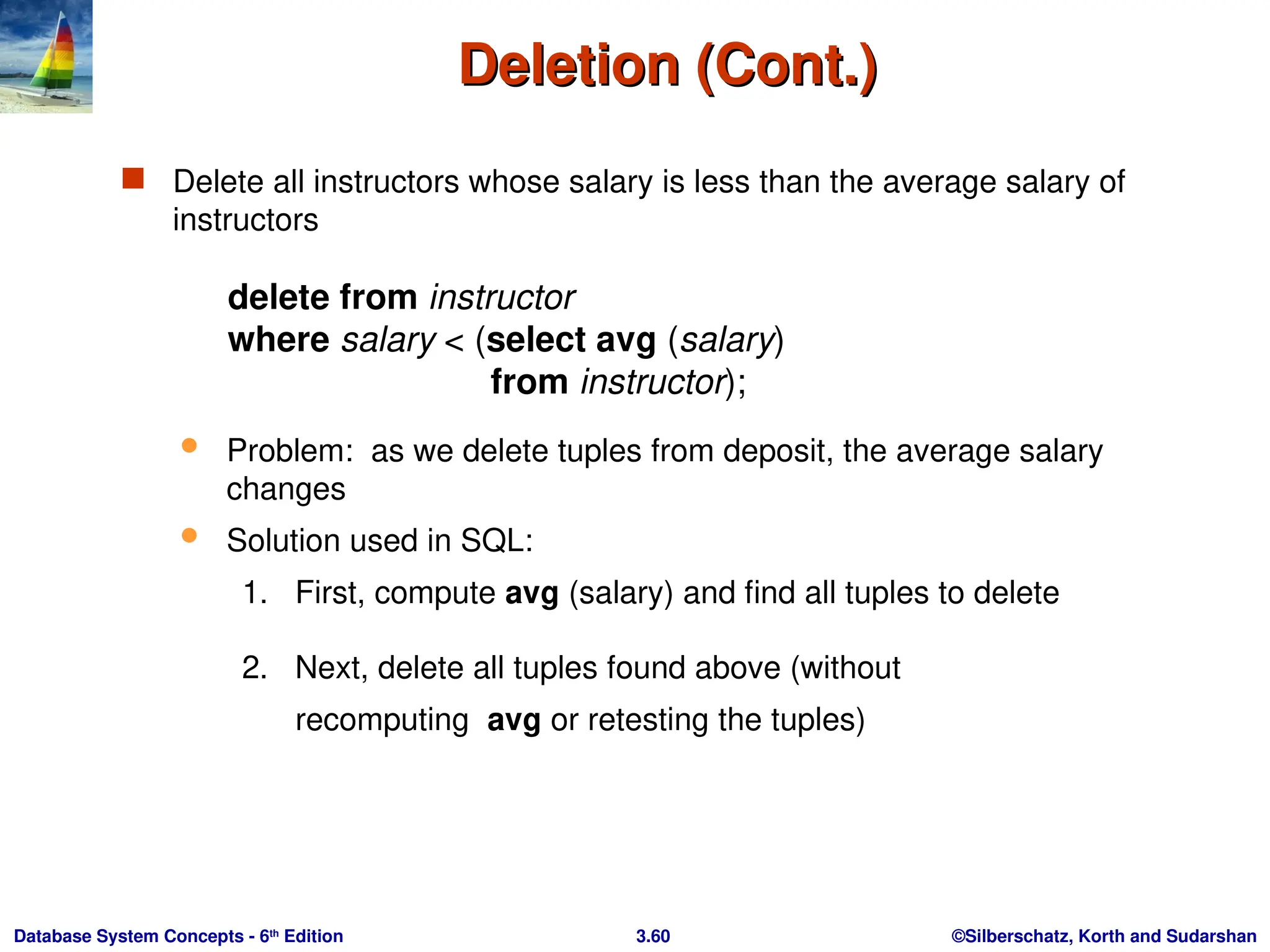 ©Silberschatz, Korth and Sudarshan
3.60
Database System Concepts - 6th
Edition
Deletion (Cont.)
Deletion (Cont.)
 Delete all instructors whose salary is less than the average salary of
instructors
delete from instructor
where salary < (select avg (salary)
from instructor);
 Problem: as we delete tuples from deposit, the average salary
changes
 Solution used in SQL:
1. First, compute avg (salary) and find all tuples to delete
2. Next, delete all tuples found above (without
recomputing avg or retesting the tuples)
 