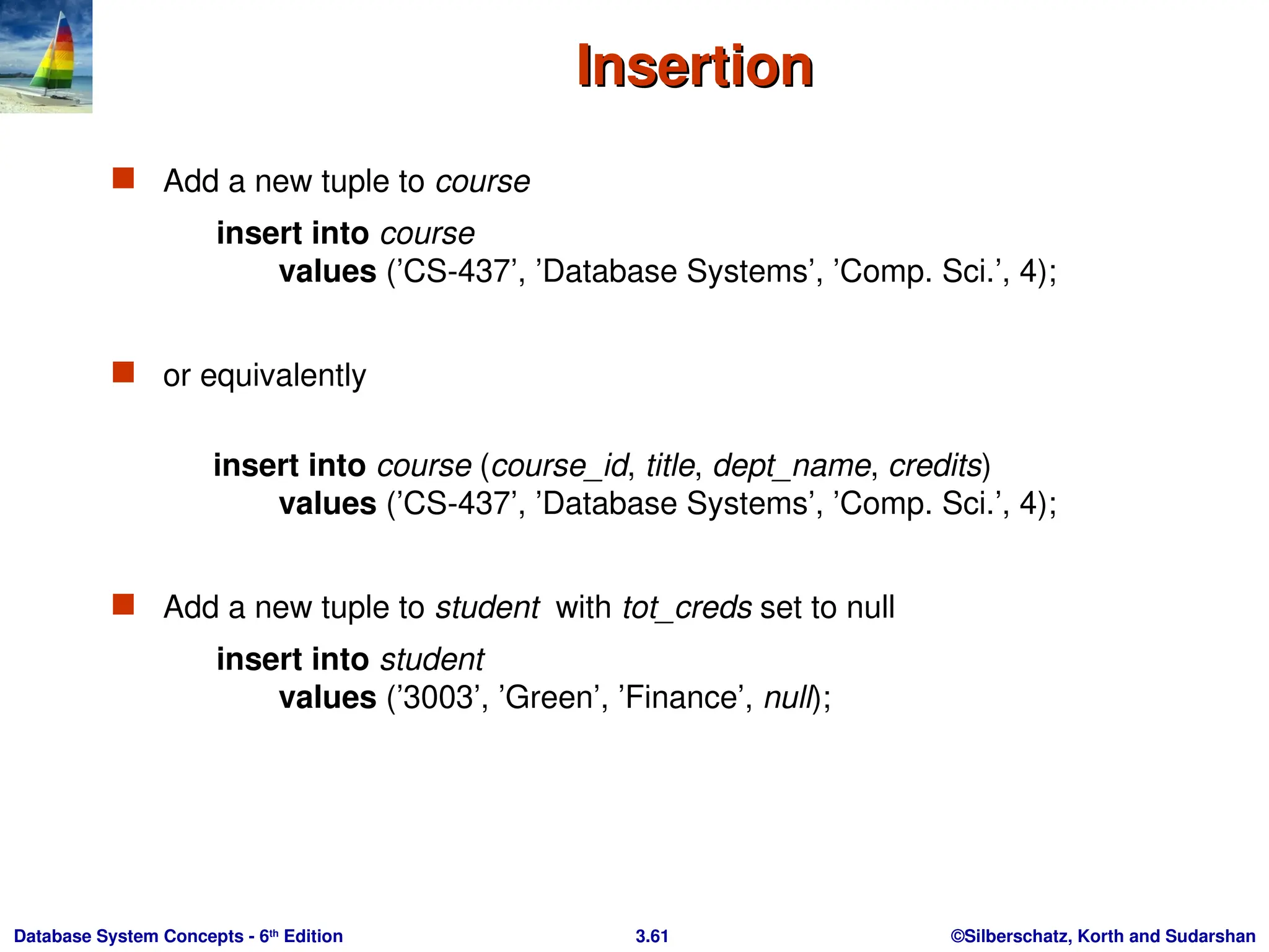 ©Silberschatz, Korth and Sudarshan
3.61
Database System Concepts - 6th
Edition
Insertion
Insertion
 Add a new tuple to course
insert into course
values (’CS-437’, ’Database Systems’, ’Comp. Sci.’, 4);
 or equivalently
insert into course (course_id, title, dept_name, credits)
values (’CS-437’, ’Database Systems’, ’Comp. Sci.’, 4);
 Add a new tuple to student with tot_creds set to null
insert into student
values (’3003’, ’Green’, ’Finance’, null);
 