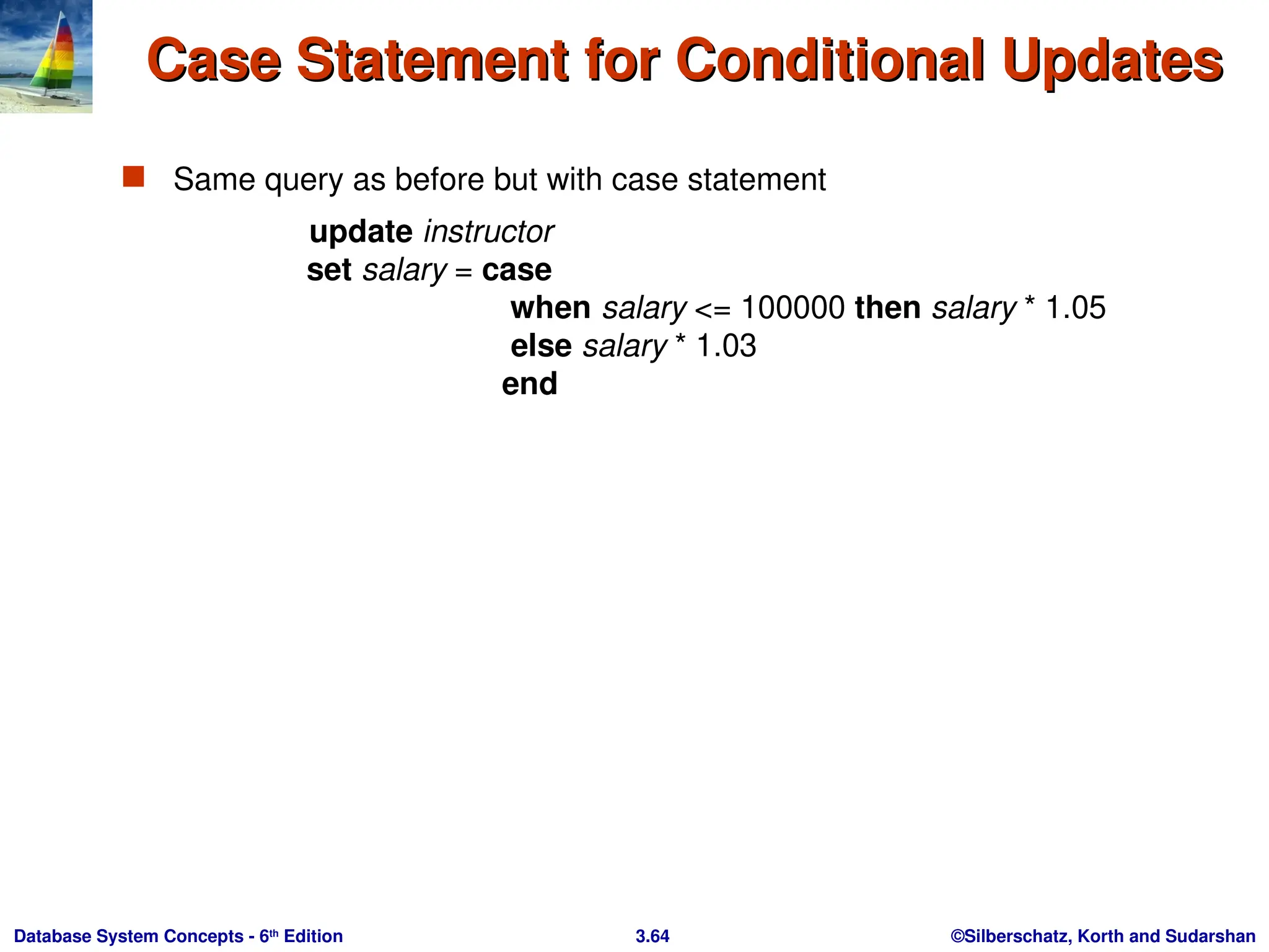 ©Silberschatz, Korth and Sudarshan
3.64
Database System Concepts - 6th
Edition
Case Statement for Conditional Updates
Case Statement for Conditional Updates
 Same query as before but with case statement
update instructor
set salary = case
when salary <= 100000 then salary * 1.05
else salary * 1.03
end
 