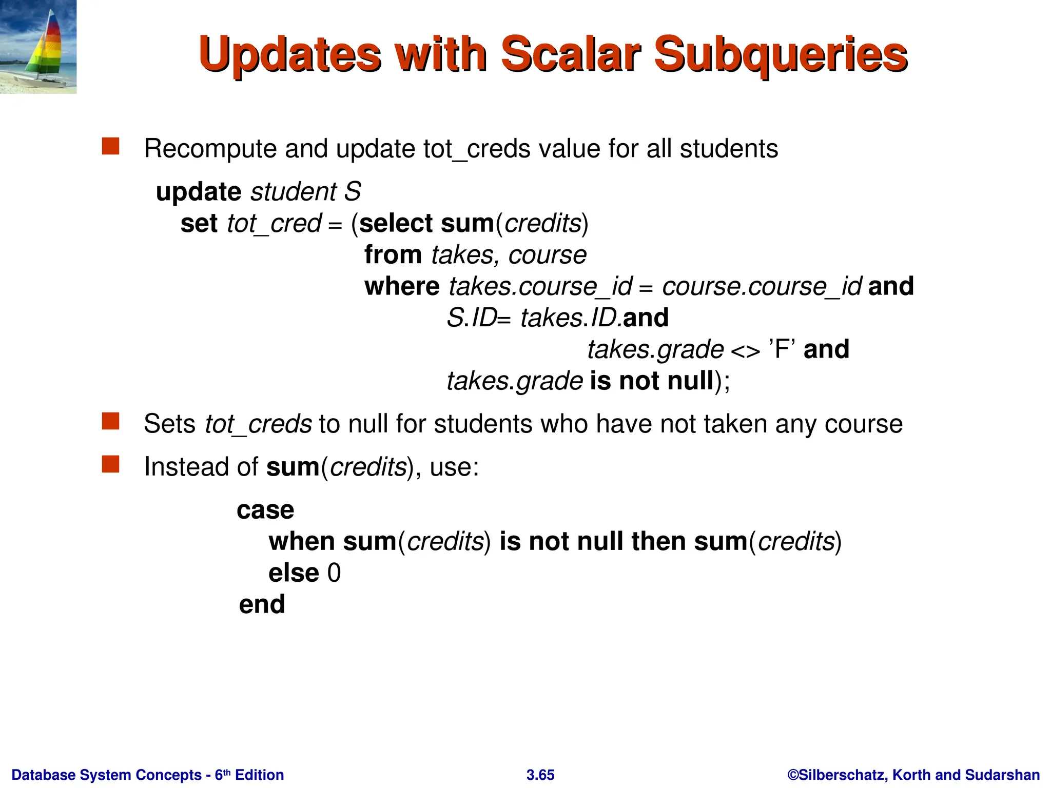 ©Silberschatz, Korth and Sudarshan
3.65
Database System Concepts - 6th
Edition
Updates with Scalar Subqueries
Updates with Scalar Subqueries
 Recompute and update tot_creds value for all students
update student S
set tot_cred = (select sum(credits)
from takes, course
where takes.course_id = course.course_id and
S.ID= takes.ID.and
takes.grade <> ’F’ and
takes.grade is not null);
 Sets tot_creds to null for students who have not taken any course
 Instead of sum(credits), use:
case
when sum(credits) is not null then sum(credits)
else 0
end
 