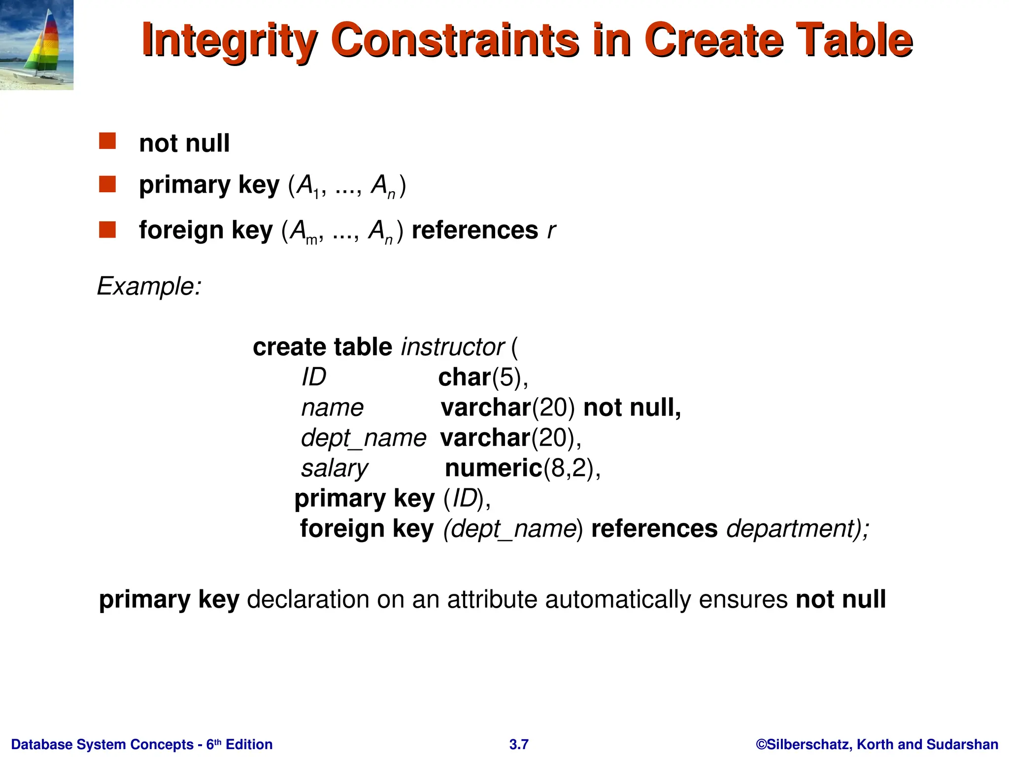 ©Silberschatz, Korth and Sudarshan
3.7
Database System Concepts - 6th
Edition
Integrity Constraints in Create Table
Integrity Constraints in Create Table
 not null
 primary key (A1, ..., An )
 foreign key (Am, ..., An ) references r
Example:
create table instructor (
ID char(5),
name varchar(20) not null,
dept_name varchar(20),
salary numeric(8,2),
primary key (ID),
foreign key (dept_name) references department);
primary key declaration on an attribute automatically ensures not null
 