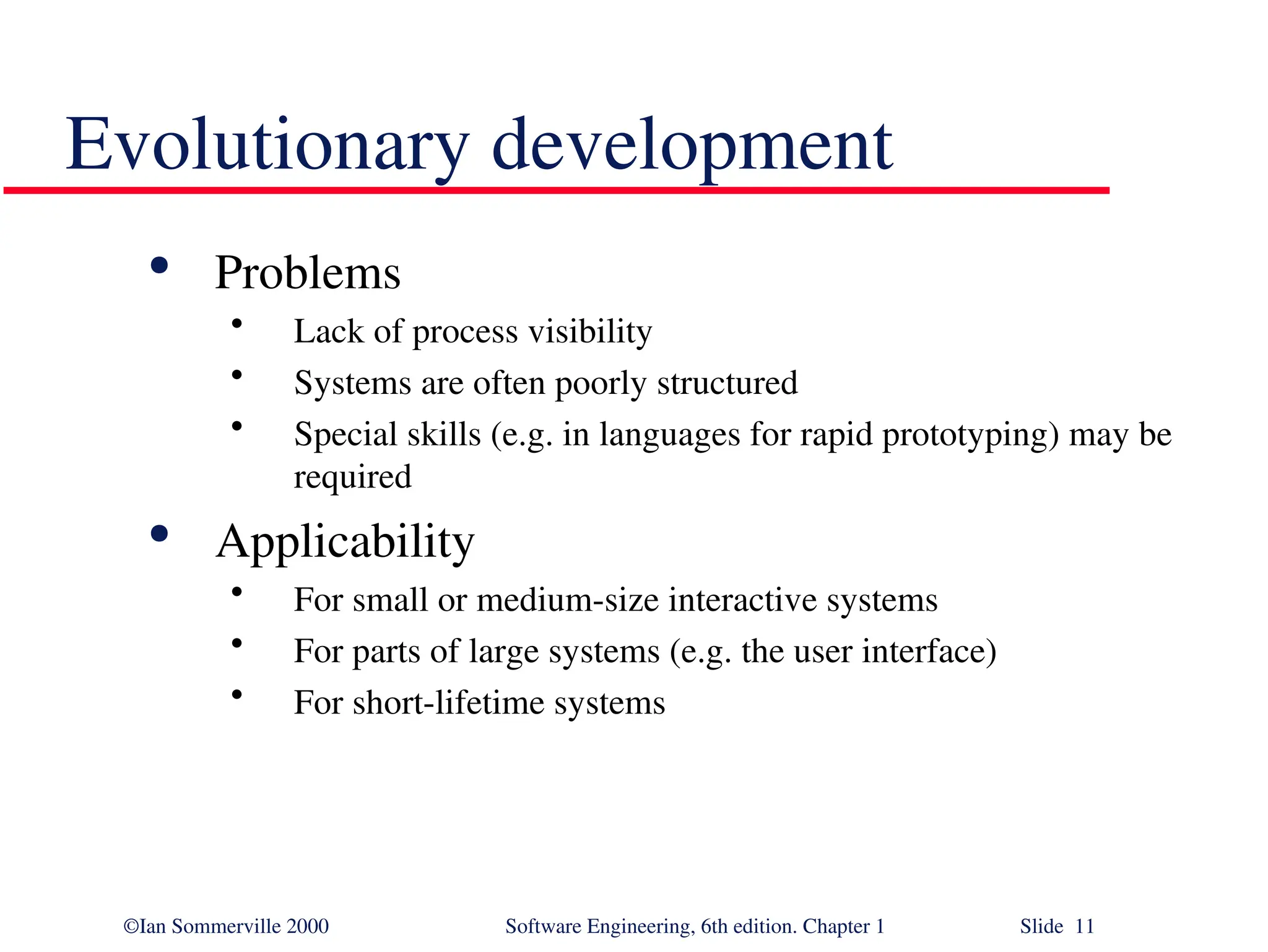 ©Ian Sommerville 2000 Software Engineering, 6th edition. Chapter 1 Slide 11 Evolutionary development  Problems • Lack of process visibility • Systems are often poorly structured • Special skills (e.g. in languages for rapid prototyping) may be required  Applicability • For small or medium-size interactive systems • For parts of large systems (e.g. the user interface) • For short-lifetime systems 