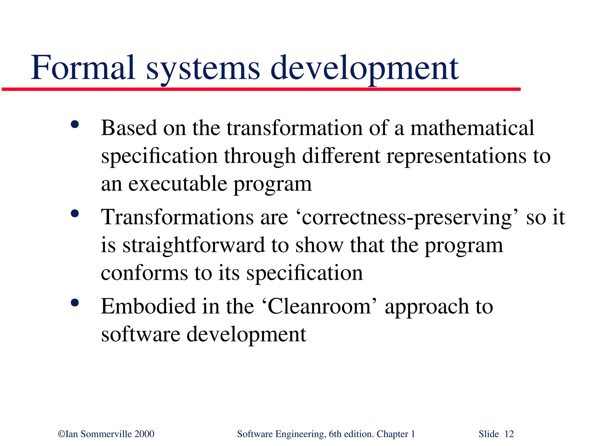 ©Ian Sommerville 2000 Software Engineering, 6th edition. Chapter 1 Slide 12 Formal systems development  Based on the transformation of a mathematical specification through different representations to an executable program  Transformations are ‘correctness-preserving’ so it is straightforward to show that the program conforms to its specification  Embodied in the ‘Cleanroom’ approach to software development 