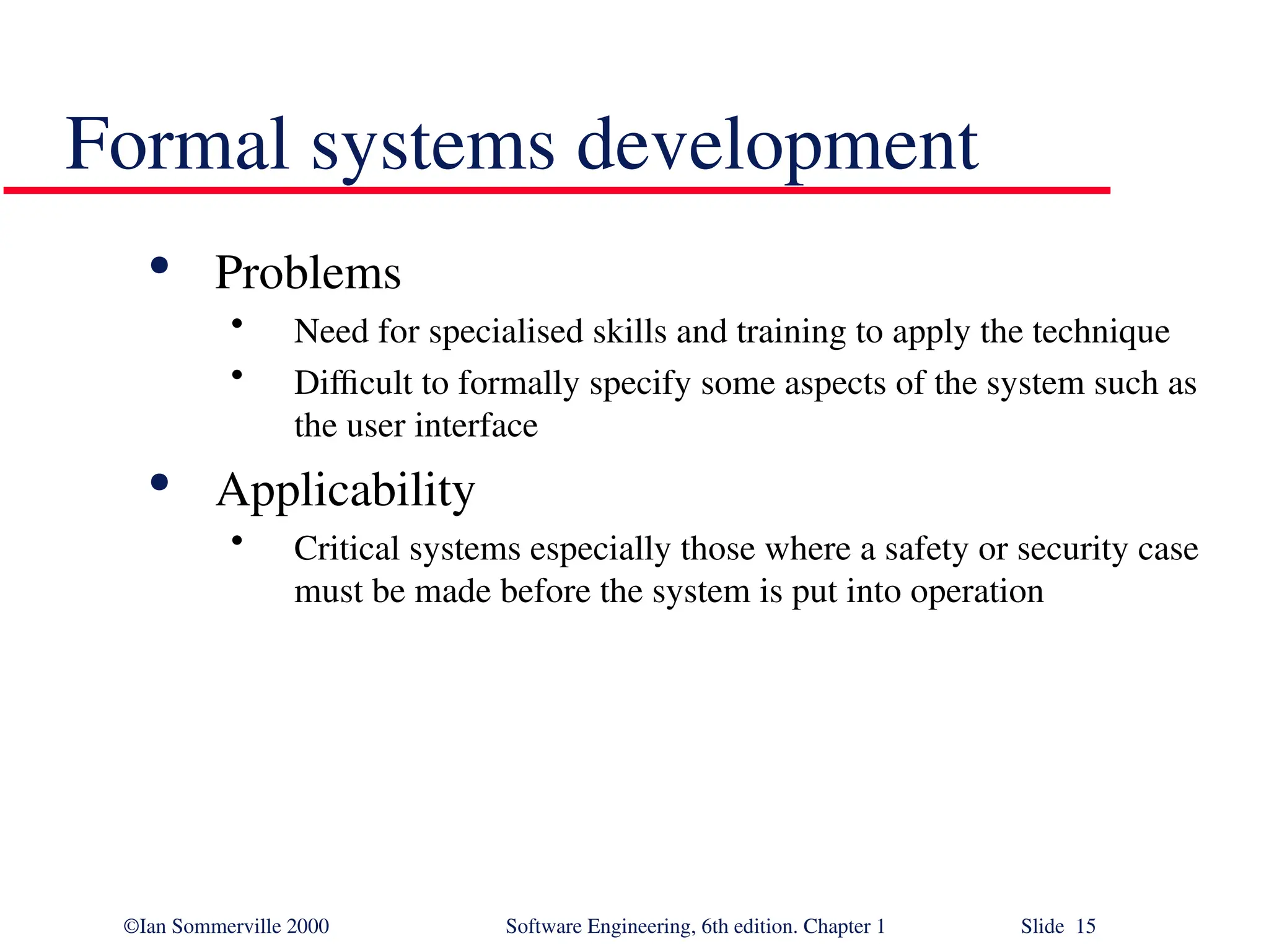©Ian Sommerville 2000 Software Engineering, 6th edition. Chapter 1 Slide 15 Formal systems development  Problems • Need for specialised skills and training to apply the technique • Difficult to formally specify some aspects of the system such as the user interface  Applicability • Critical systems especially those where a safety or security case must be made before the system is put into operation 