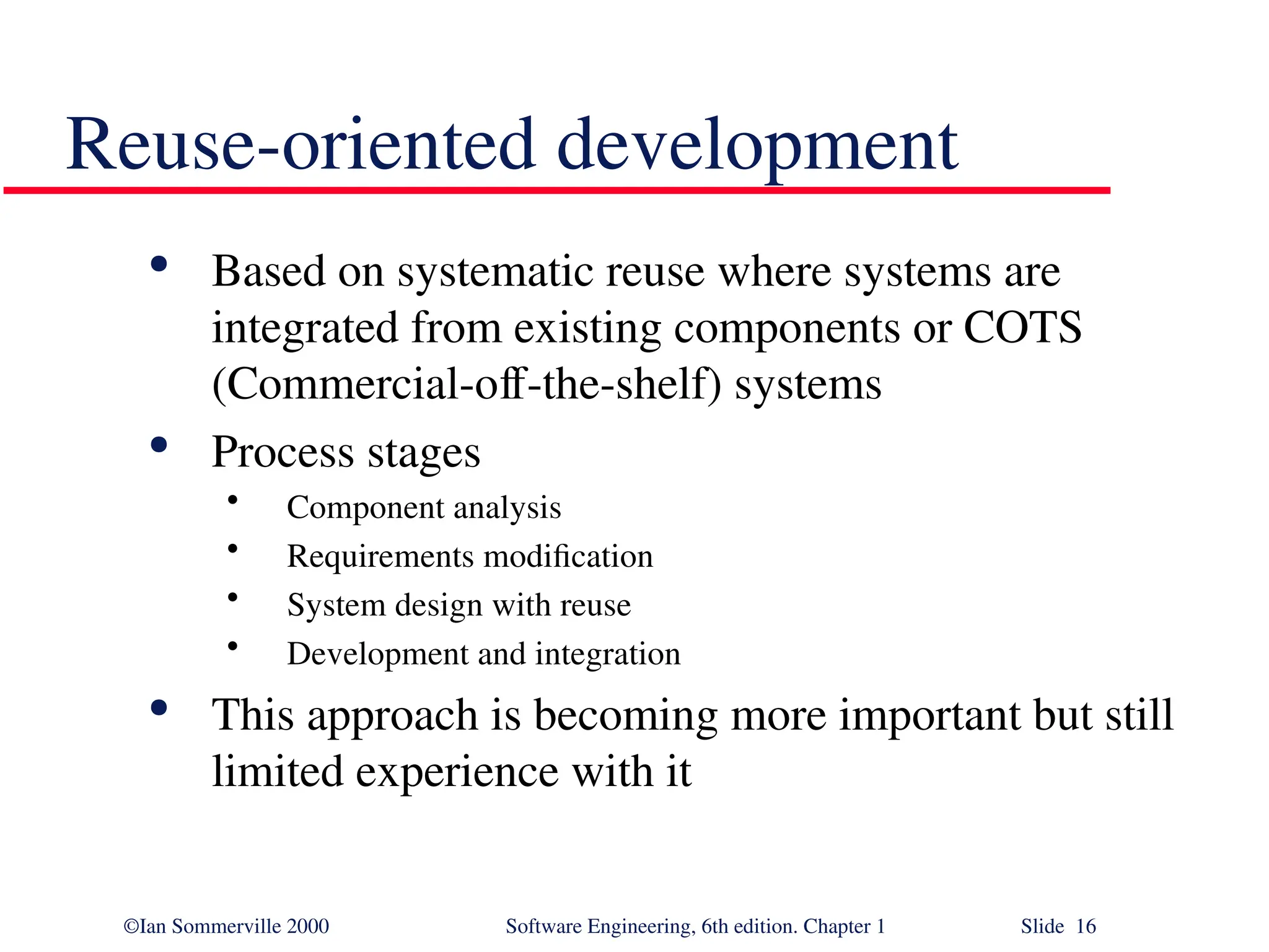 ©Ian Sommerville 2000 Software Engineering, 6th edition. Chapter 1 Slide 16 Reuse-oriented development  Based on systematic reuse where systems are integrated from existing components or COTS (Commercial-off-the-shelf) systems  Process stages • Component analysis • Requirements modification • System design with reuse • Development and integration  This approach is becoming more important but still limited experience with it 