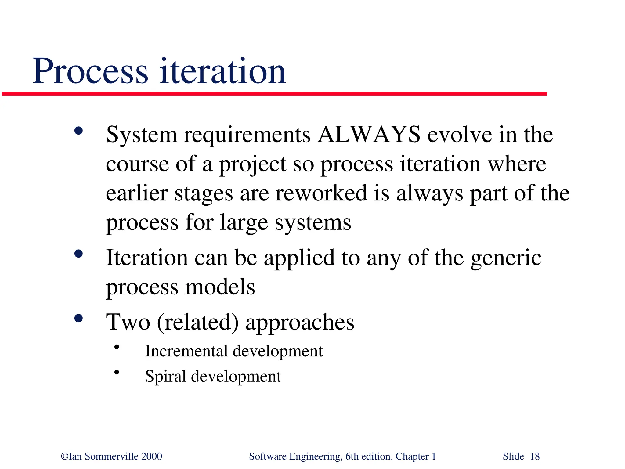 ©Ian Sommerville 2000 Software Engineering, 6th edition. Chapter 1 Slide 18 Process iteration  System requirements ALWAYS evolve in the course of a project so process iteration where earlier stages are reworked is always part of the process for large systems  Iteration can be applied to any of the generic process models  Two (related) approaches • Incremental development • Spiral development 