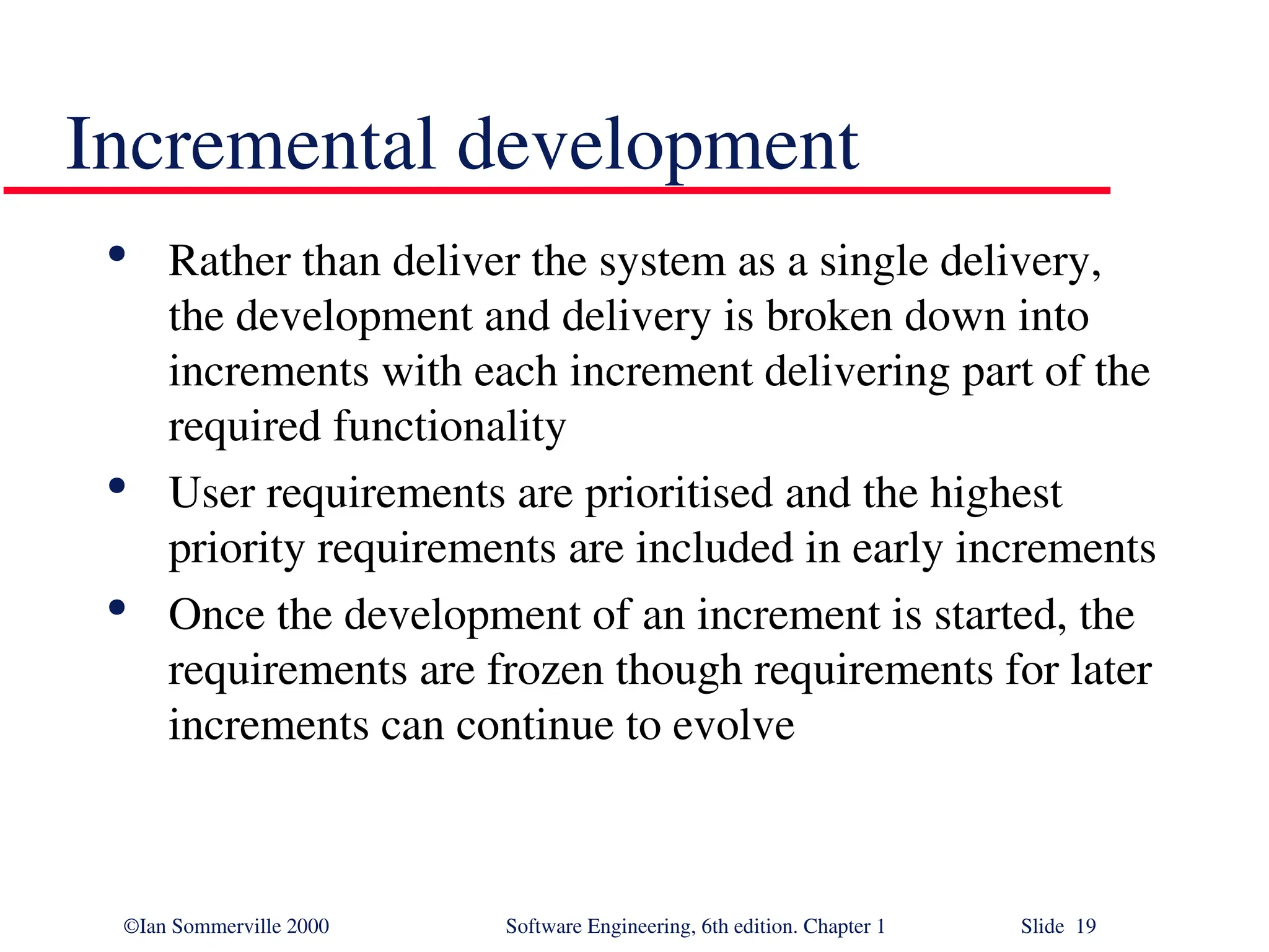 ©Ian Sommerville 2000 Software Engineering, 6th edition. Chapter 1 Slide 19 Incremental development  Rather than deliver the system as a single delivery, the development and delivery is broken down into increments with each increment delivering part of the required functionality  User requirements are prioritised and the highest priority requirements are included in early increments  Once the development of an increment is started, the requirements are frozen though requirements for later increments can continue to evolve 