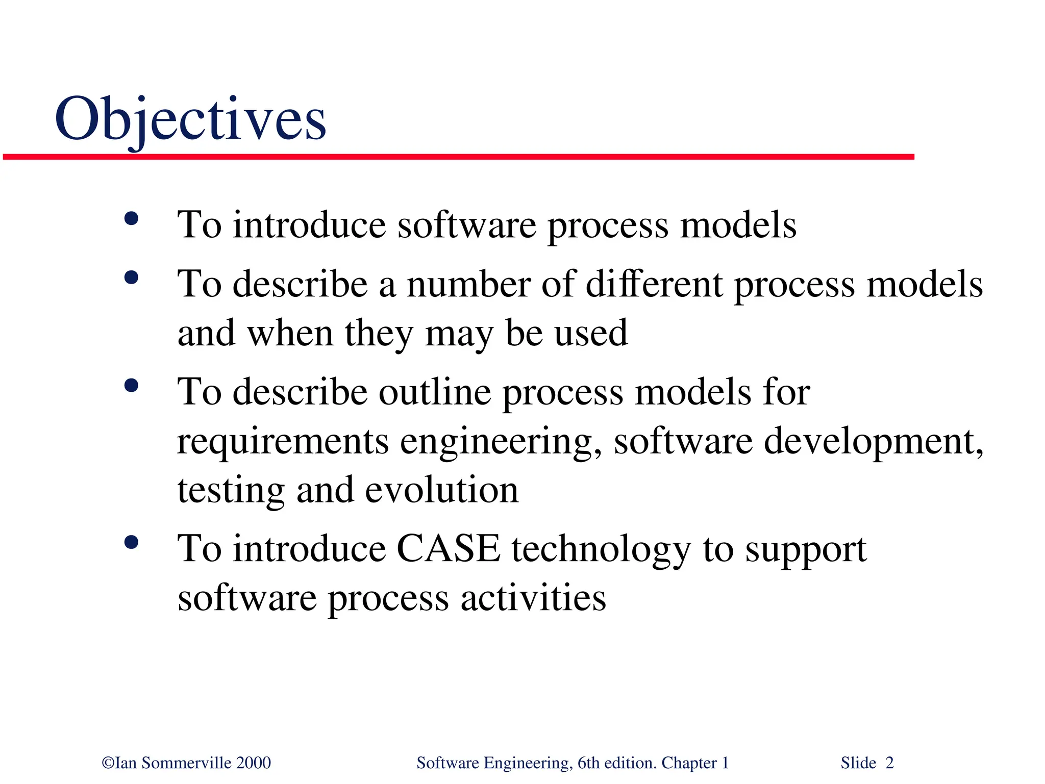 ©Ian Sommerville 2000 Software Engineering, 6th edition. Chapter 1 Slide 2 Objectives  To introduce software process models  To describe a number of different process models and when they may be used  To describe outline process models for requirements engineering, software development, testing and evolution  To introduce CASE technology to support software process activities 