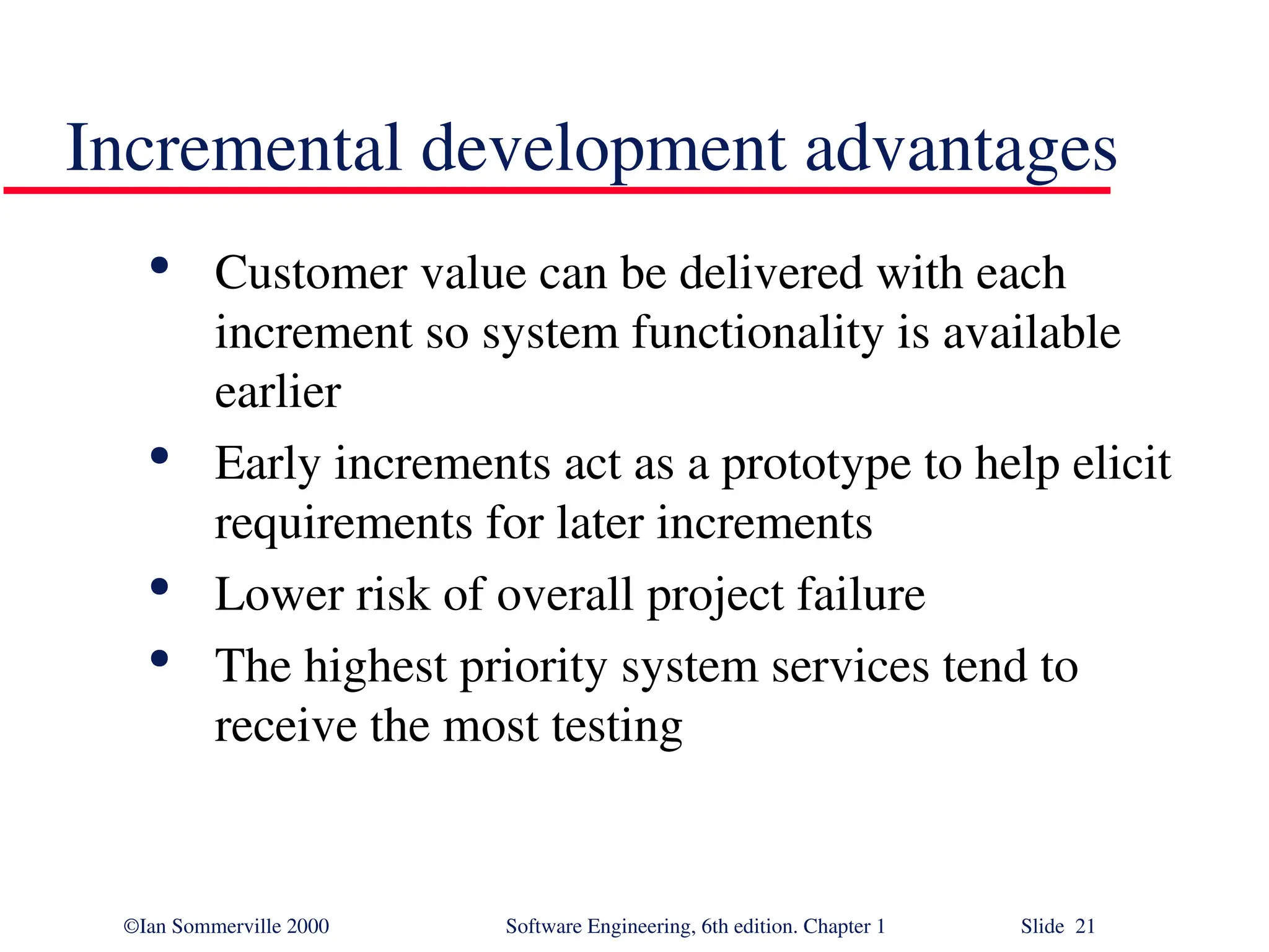 ©Ian Sommerville 2000 Software Engineering, 6th edition. Chapter 1 Slide 21 Incremental development advantages  Customer value can be delivered with each increment so system functionality is available earlier  Early increments act as a prototype to help elicit requirements for later increments  Lower risk of overall project failure  The highest priority system services tend to receive the most testing 