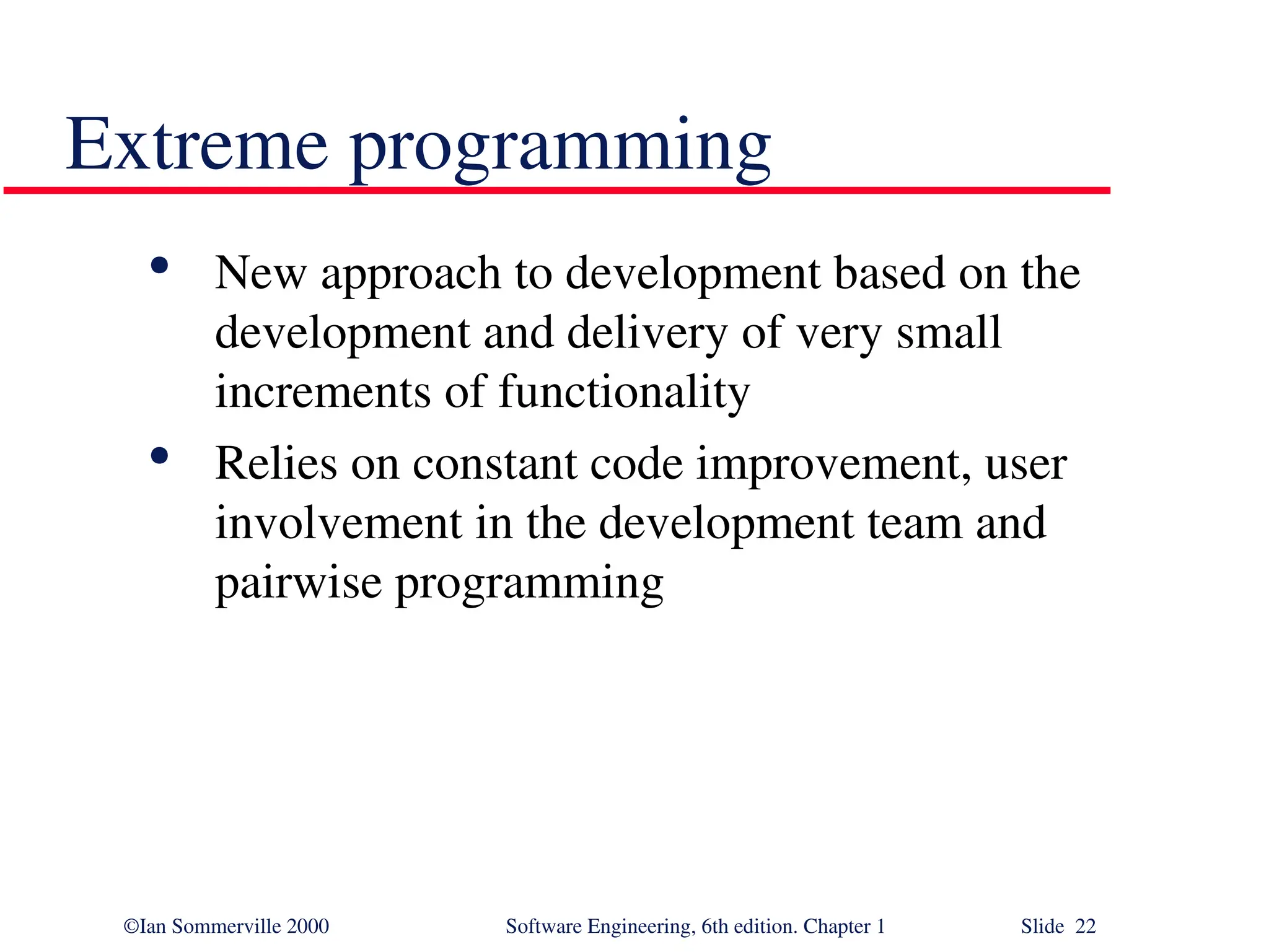 ©Ian Sommerville 2000 Software Engineering, 6th edition. Chapter 1 Slide 22 Extreme programming  New approach to development based on the development and delivery of very small increments of functionality  Relies on constant code improvement, user involvement in the development team and pairwise programming 