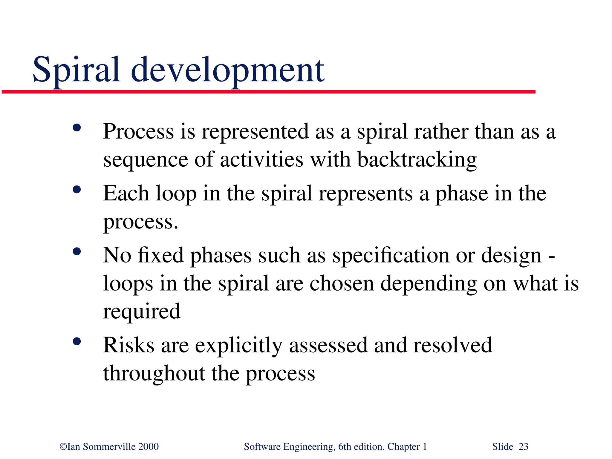 ©Ian Sommerville 2000 Software Engineering, 6th edition. Chapter 1 Slide 23 Spiral development  Process is represented as a spiral rather than as a sequence of activities with backtracking  Each loop in the spiral represents a phase in the process.  No fixed phases such as specification or design - loops in the spiral are chosen depending on what is required  Risks are explicitly assessed and resolved throughout the process 