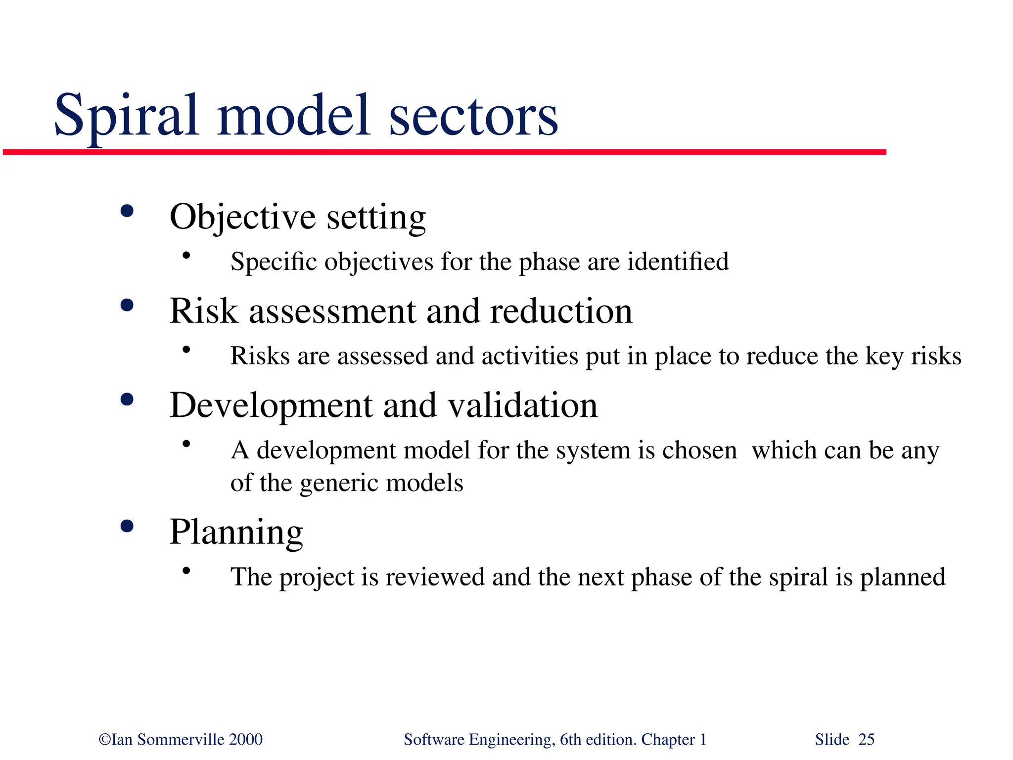 ©Ian Sommerville 2000 Software Engineering, 6th edition. Chapter 1 Slide 25 Spiral model sectors  Objective setting • Specific objectives for the phase are identified  Risk assessment and reduction • Risks are assessed and activities put in place to reduce the key risks  Development and validation • A development model for the system is chosen which can be any of the generic models  Planning • The project is reviewed and the next phase of the spiral is planned 