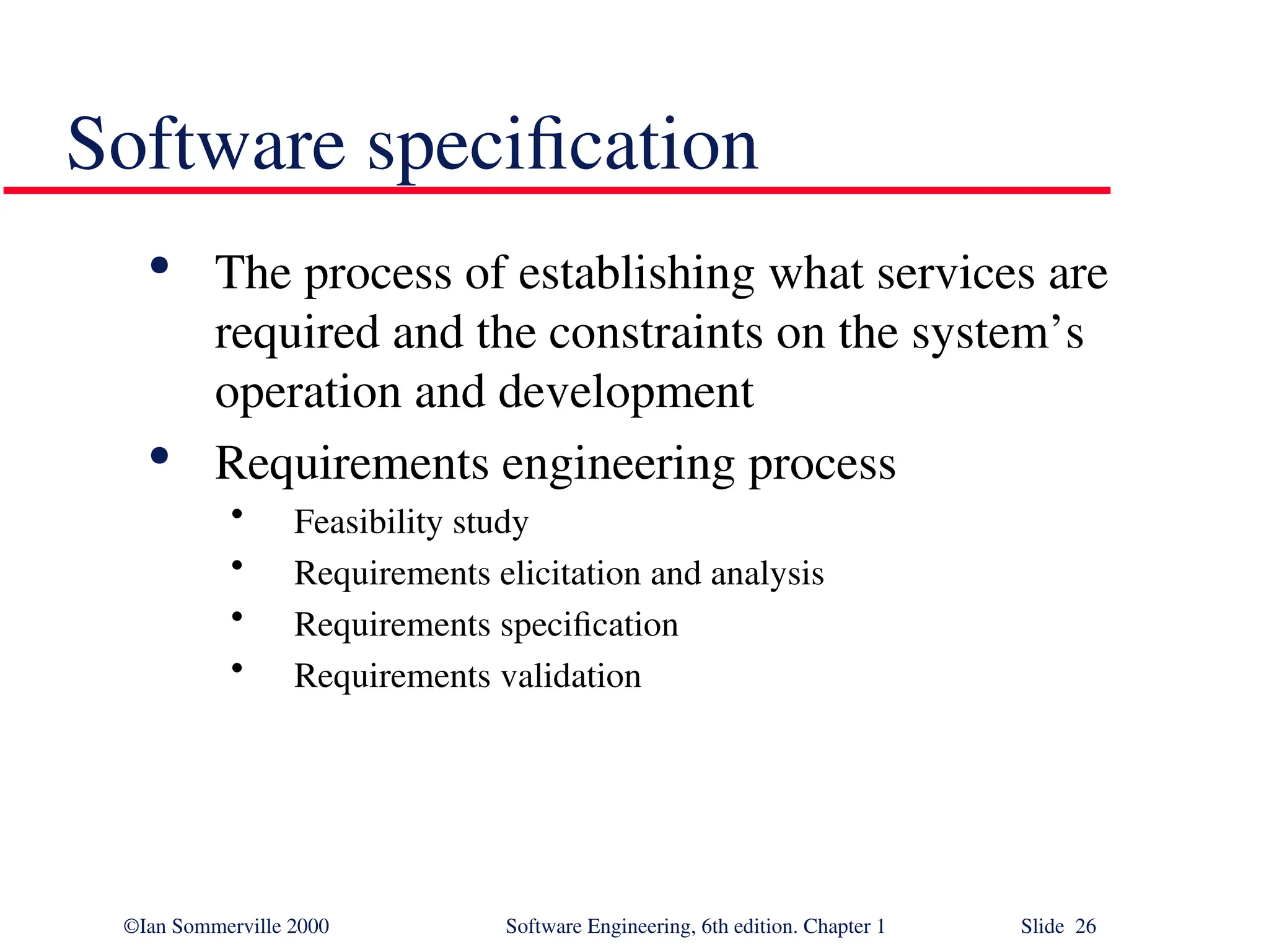 ©Ian Sommerville 2000 Software Engineering, 6th edition. Chapter 1 Slide 26 Software specification  The process of establishing what services are required and the constraints on the system’s operation and development  Requirements engineering process • Feasibility study • Requirements elicitation and analysis • Requirements specification • Requirements validation 