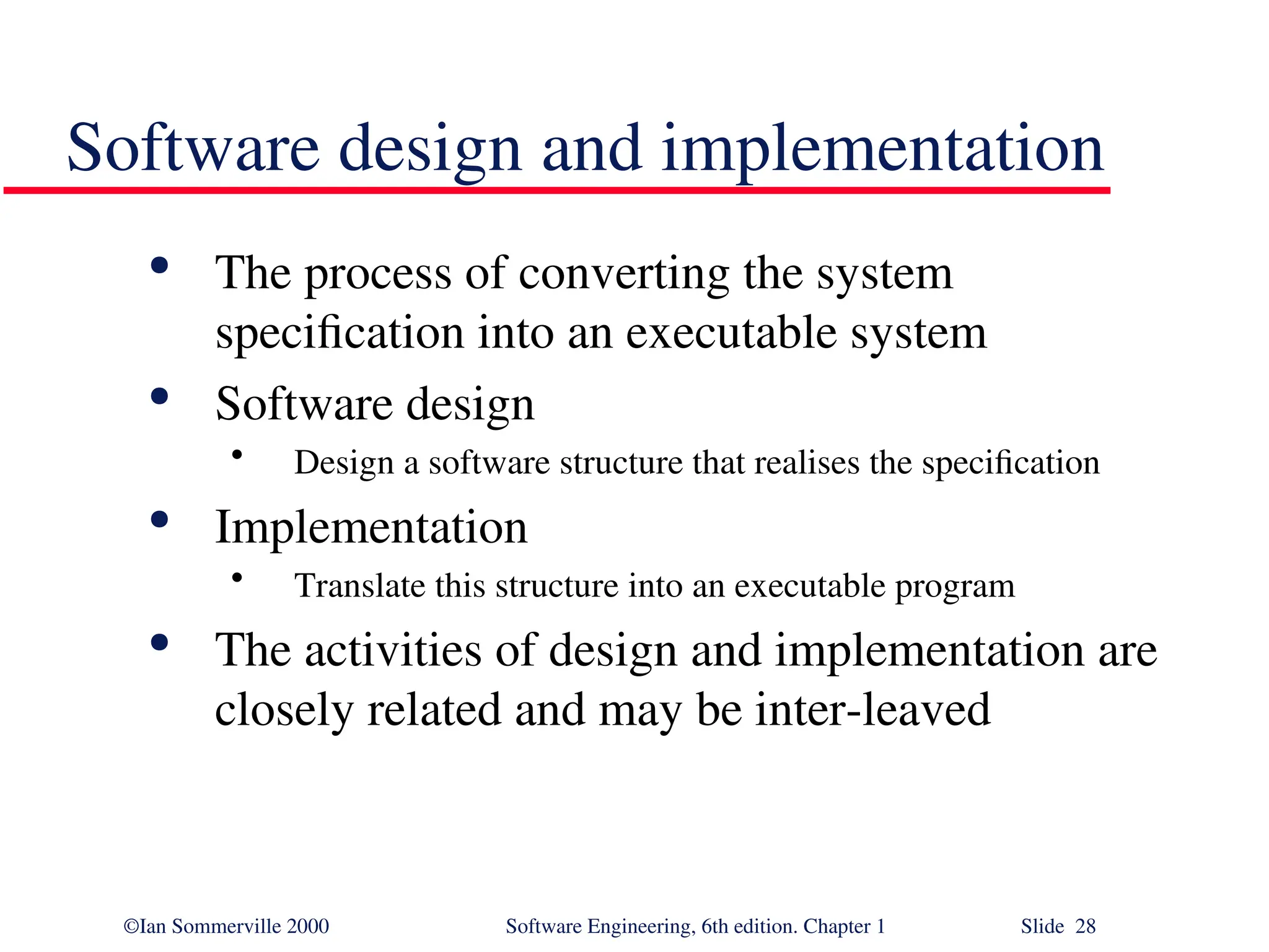 ©Ian Sommerville 2000 Software Engineering, 6th edition. Chapter 1 Slide 28 Software design and implementation  The process of converting the system specification into an executable system  Software design • Design a software structure that realises the specification  Implementation • Translate this structure into an executable program  The activities of design and implementation are closely related and may be inter-leaved 