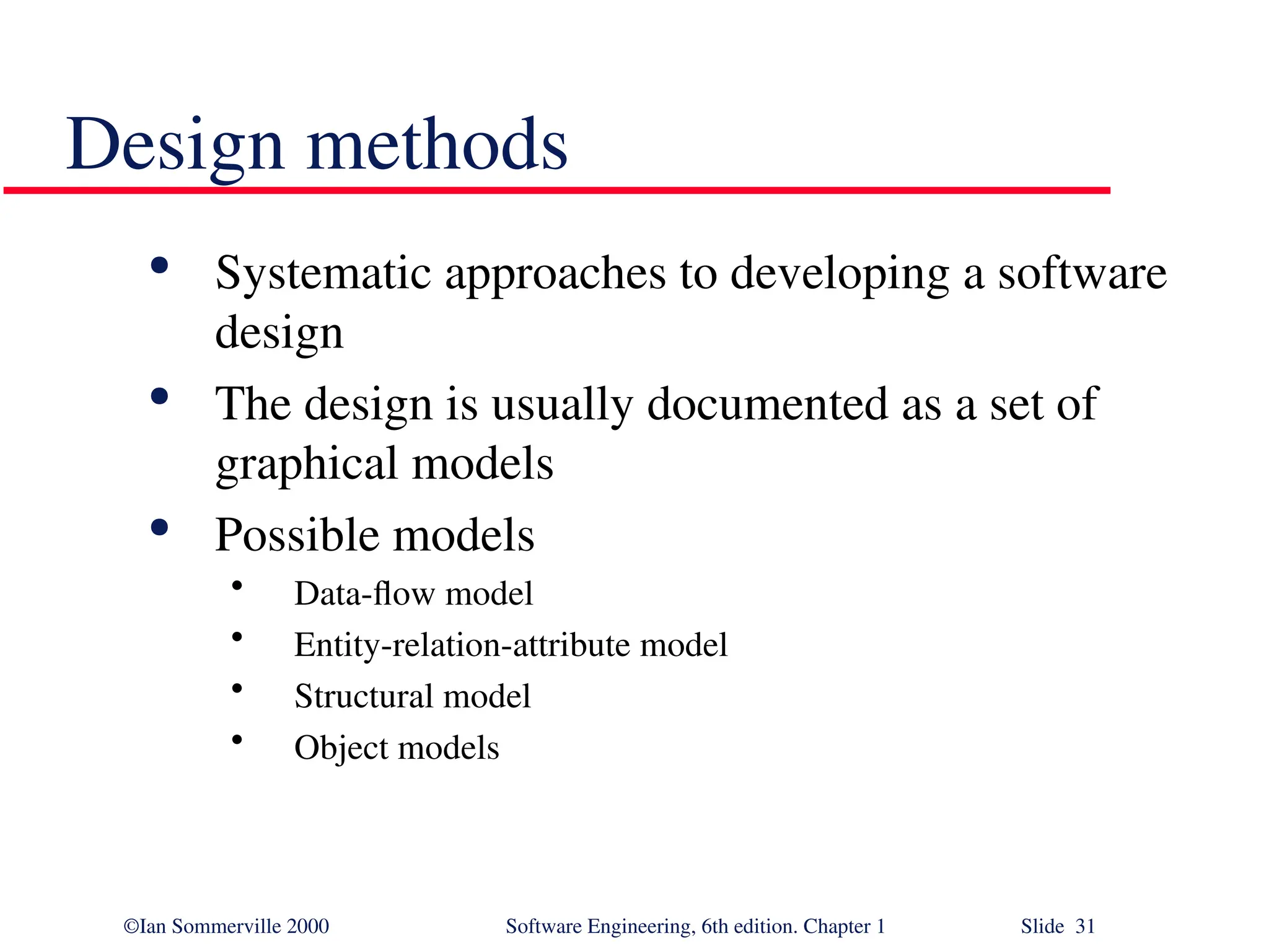 ©Ian Sommerville 2000 Software Engineering, 6th edition. Chapter 1 Slide 31 Design methods  Systematic approaches to developing a software design  The design is usually documented as a set of graphical models  Possible models • Data-flow model • Entity-relation-attribute model • Structural model • Object models 