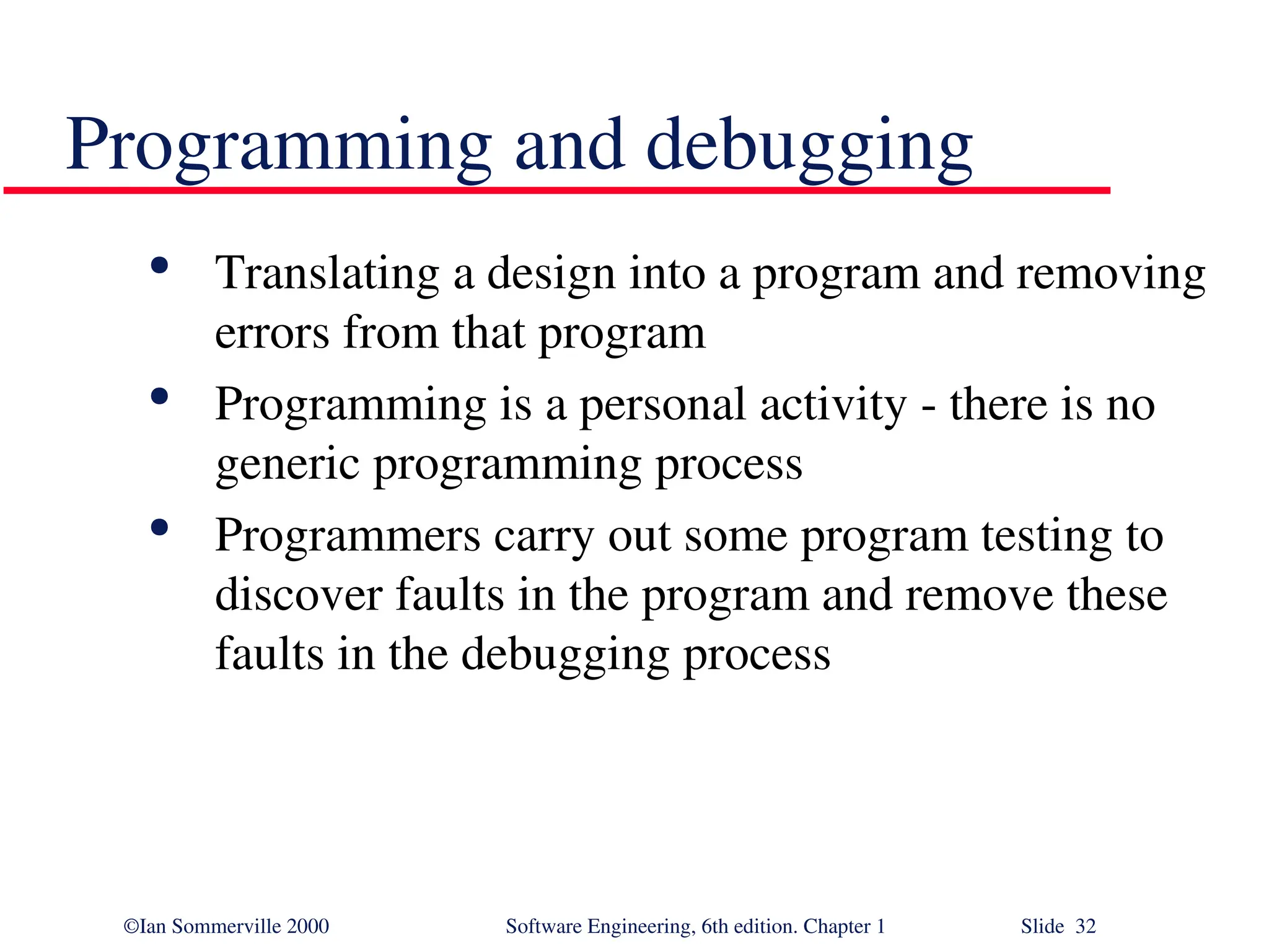 ©Ian Sommerville 2000 Software Engineering, 6th edition. Chapter 1 Slide 32 Programming and debugging  Translating a design into a program and removing errors from that program  Programming is a personal activity - there is no generic programming process  Programmers carry out some program testing to discover faults in the program and remove these faults in the debugging process 