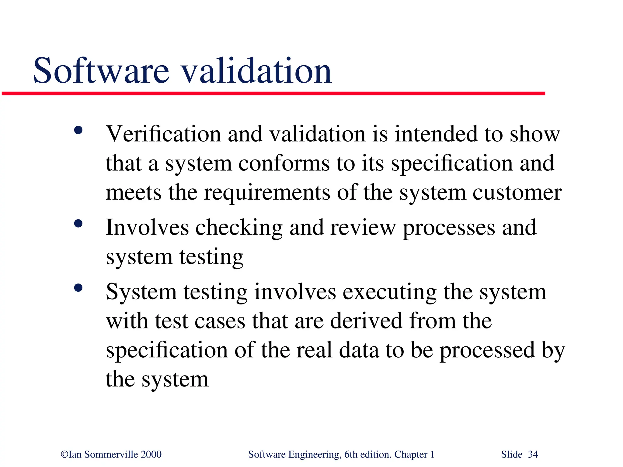 ©Ian Sommerville 2000 Software Engineering, 6th edition. Chapter 1 Slide 34 Software validation  Verification and validation is intended to show that a system conforms to its specification and meets the requirements of the system customer  Involves checking and review processes and system testing  System testing involves executing the system with test cases that are derived from the specification of the real data to be processed by the system 