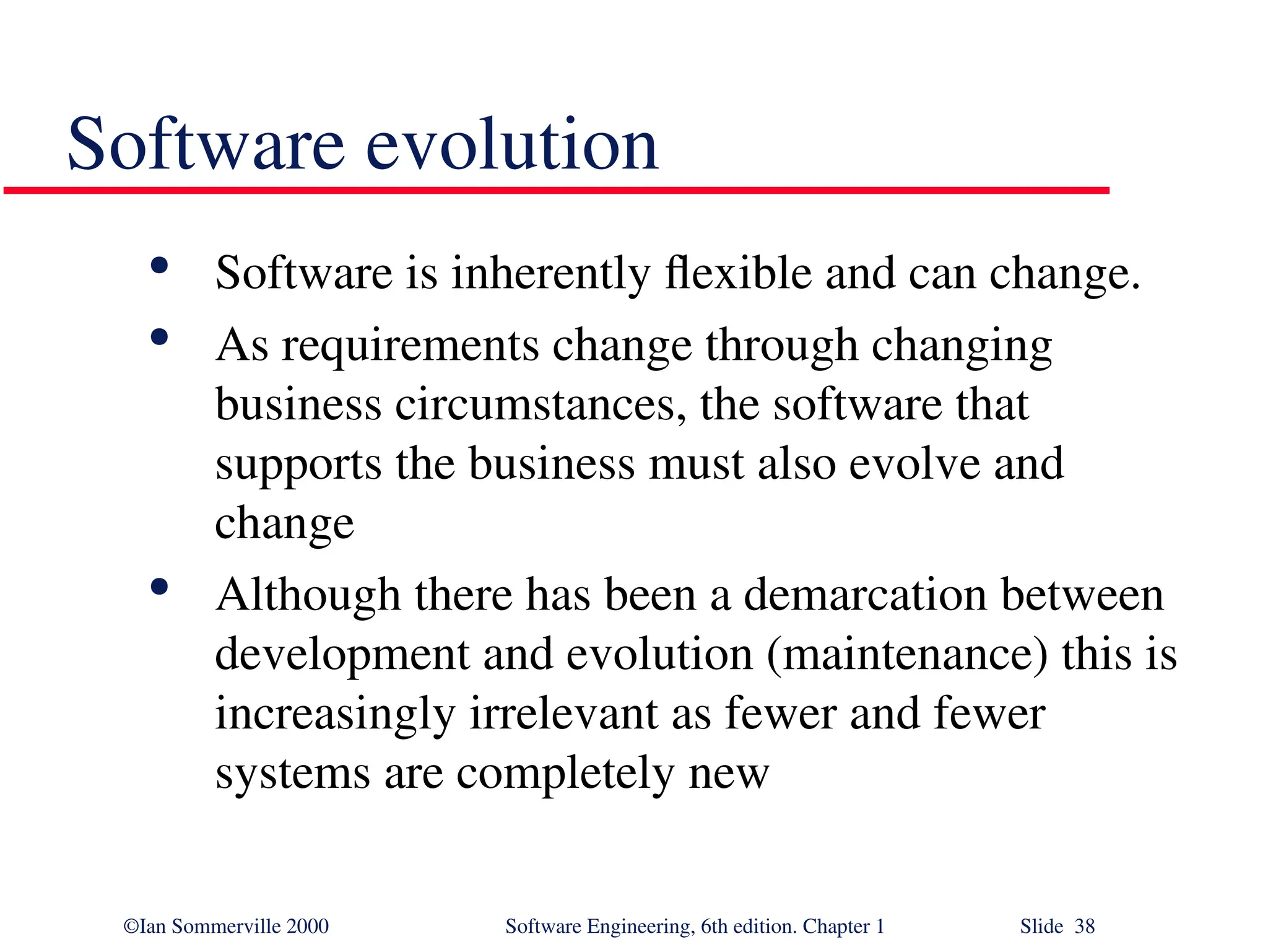 ©Ian Sommerville 2000 Software Engineering, 6th edition. Chapter 1 Slide 38 Software evolution  Software is inherently flexible and can change.  As requirements change through changing business circumstances, the software that supports the business must also evolve and change  Although there has been a demarcation between development and evolution (maintenance) this is increasingly irrelevant as fewer and fewer systems are completely new 