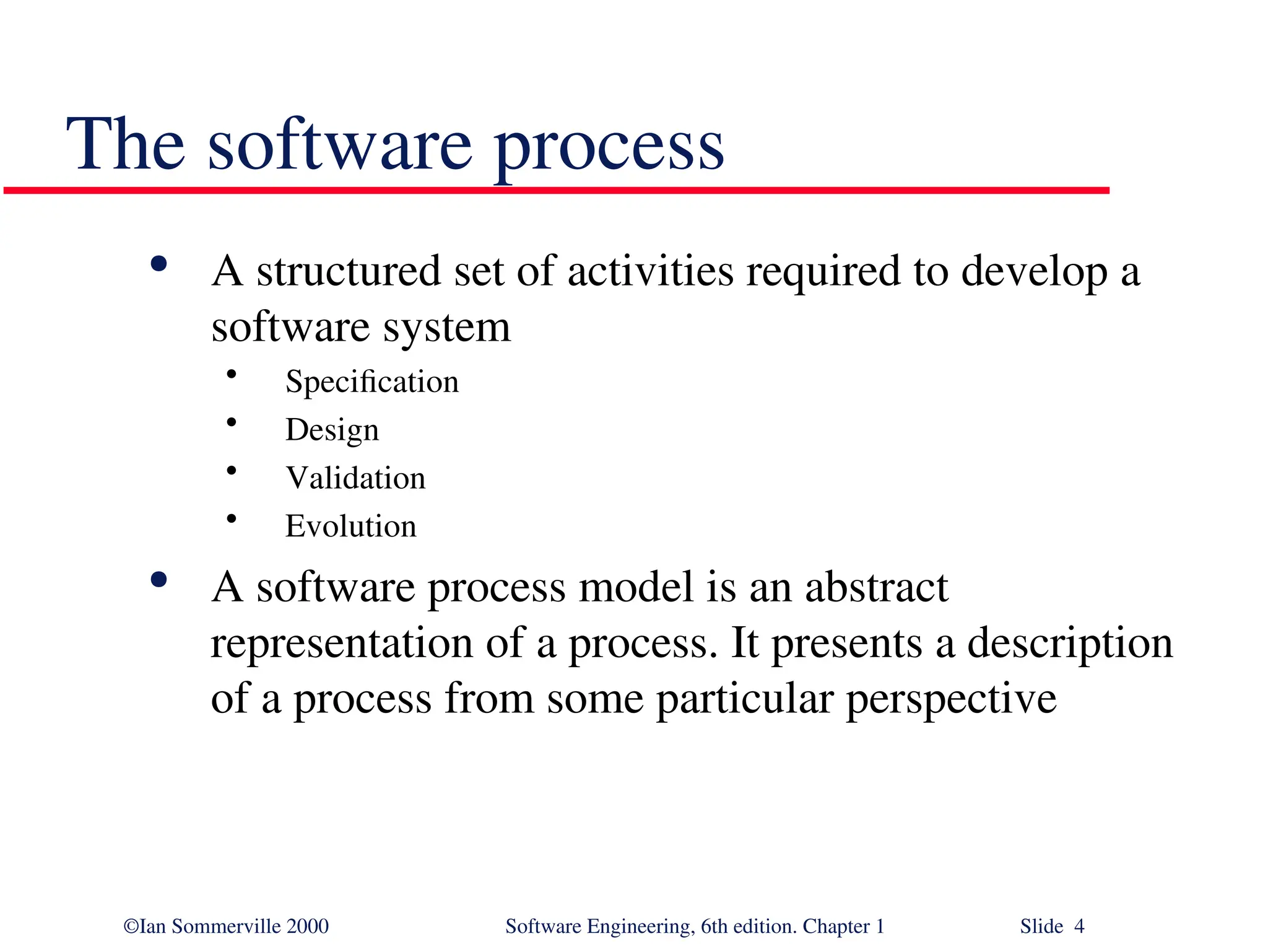 ©Ian Sommerville 2000 Software Engineering, 6th edition. Chapter 1 Slide 4 The software process  A structured set of activities required to develop a software system • Specification • Design • Validation • Evolution  A software process model is an abstract representation of a process. It presents a description of a process from some particular perspective 