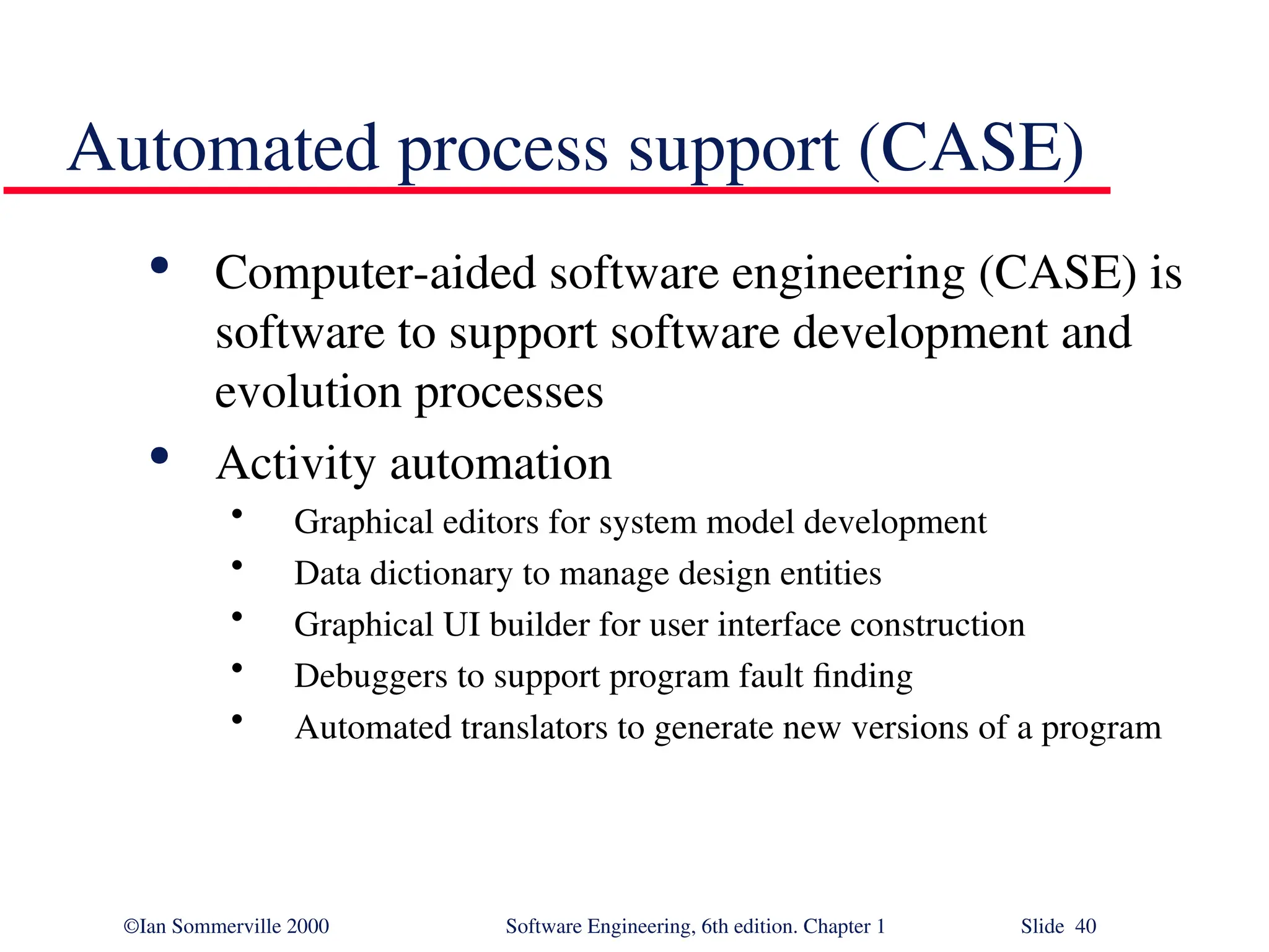 ©Ian Sommerville 2000 Software Engineering, 6th edition. Chapter 1 Slide 40 Automated process support (CASE)  Computer-aided software engineering (CASE) is software to support software development and evolution processes  Activity automation • Graphical editors for system model development • Data dictionary to manage design entities • Graphical UI builder for user interface construction • Debuggers to support program fault finding • Automated translators to generate new versions of a program 