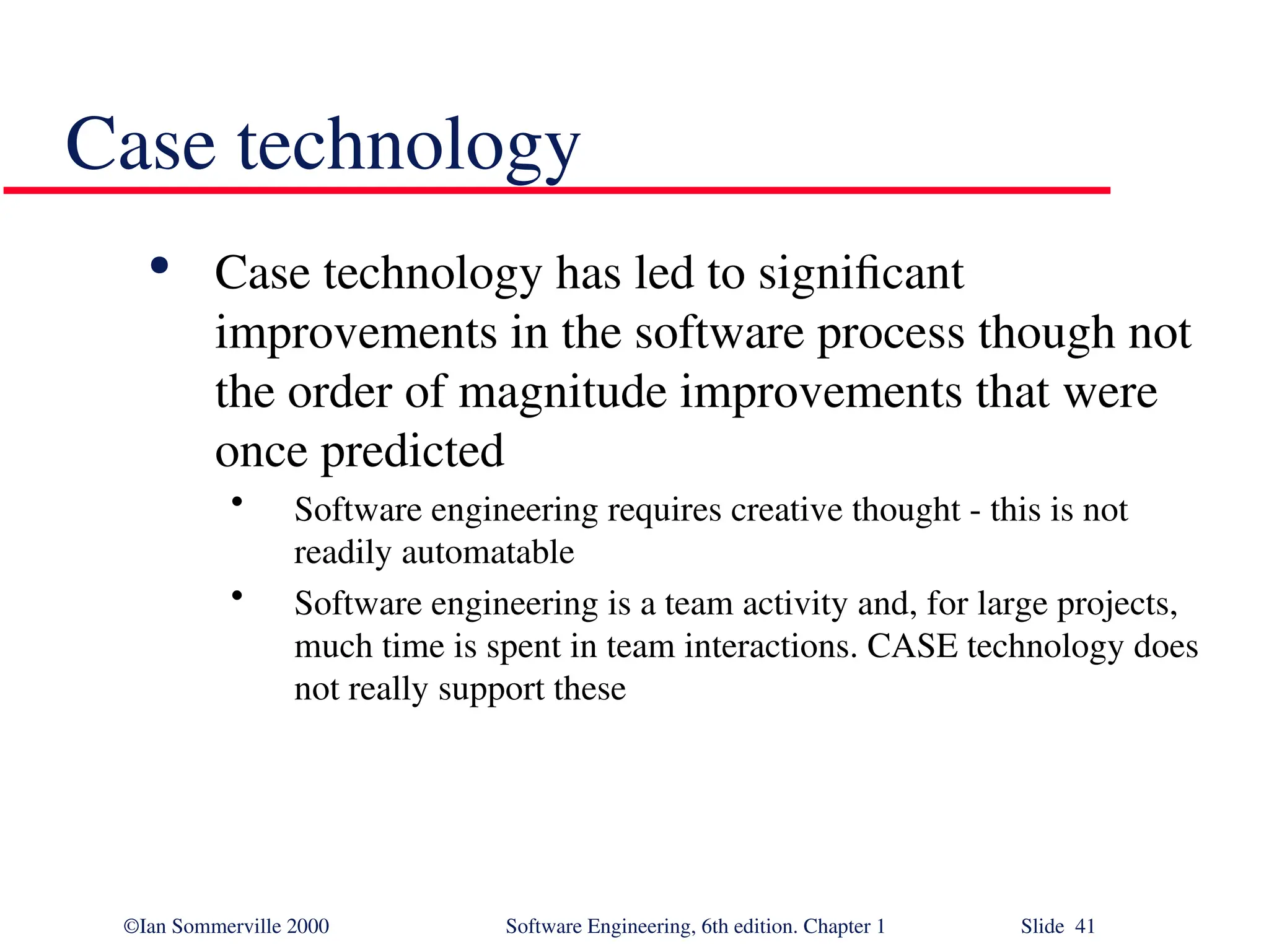 ©Ian Sommerville 2000 Software Engineering, 6th edition. Chapter 1 Slide 41 Case technology  Case technology has led to significant improvements in the software process though not the order of magnitude improvements that were once predicted • Software engineering requires creative thought - this is not readily automatable • Software engineering is a team activity and, for large projects, much time is spent in team interactions. CASE technology does not really support these 