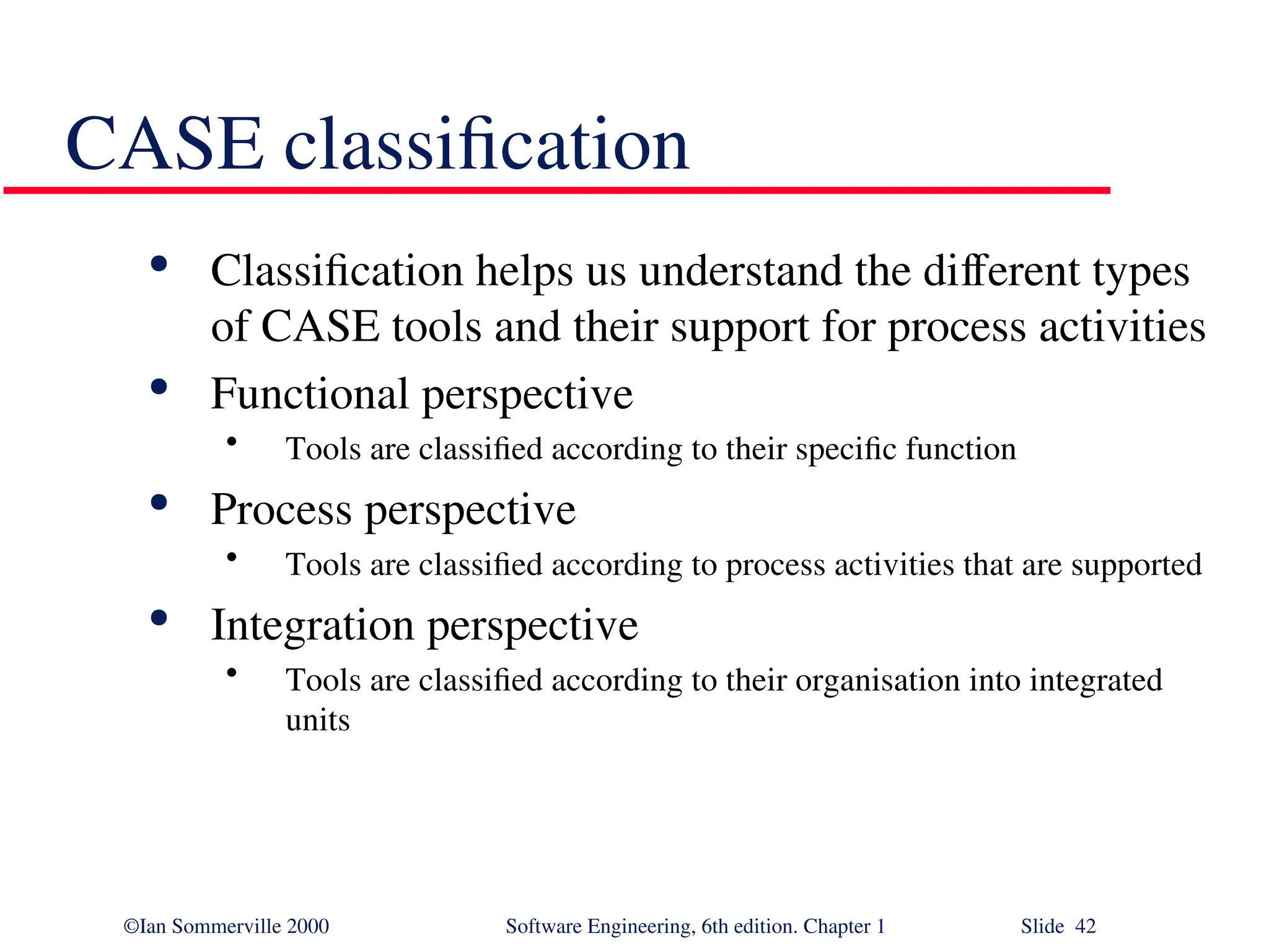 ©Ian Sommerville 2000 Software Engineering, 6th edition. Chapter 1 Slide 42 CASE classification  Classification helps us understand the different types of CASE tools and their support for process activities  Functional perspective • Tools are classified according to their specific function  Process perspective • Tools are classified according to process activities that are supported  Integration perspective • Tools are classified according to their organisation into integrated units 