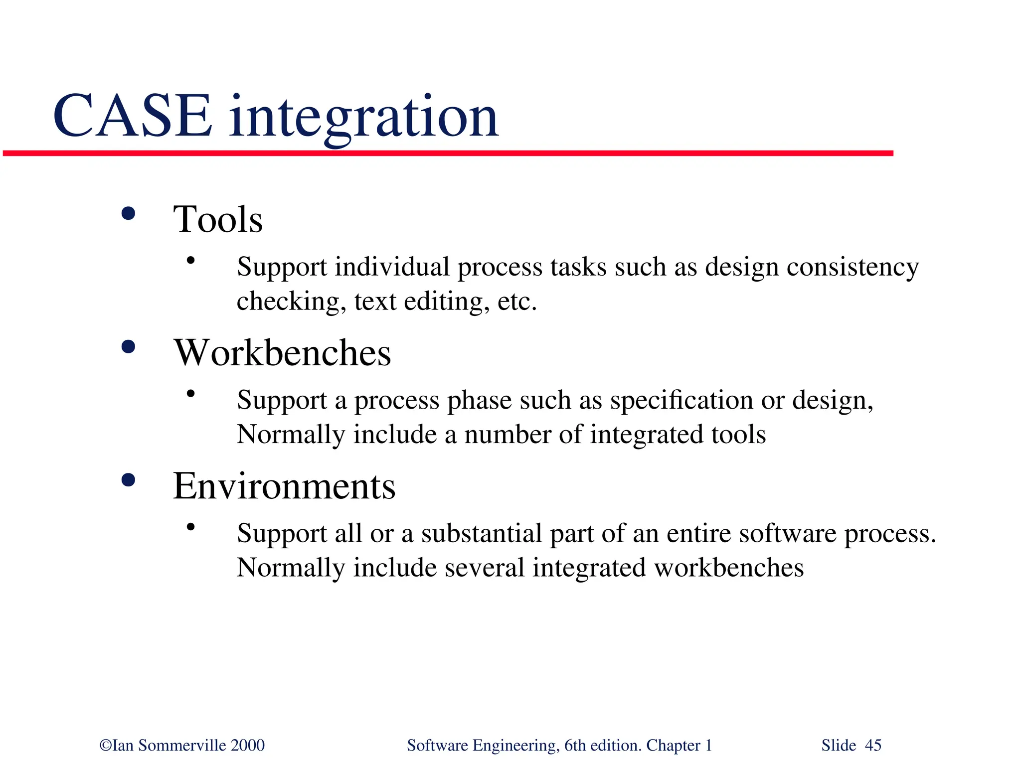 ©Ian Sommerville 2000 Software Engineering, 6th edition. Chapter 1 Slide 45 CASE integration  Tools • Support individual process tasks such as design consistency checking, text editing, etc.  Workbenches • Support a process phase such as specification or design, Normally include a number of integrated tools  Environments • Support all or a substantial part of an entire software process. Normally include several integrated workbenches 