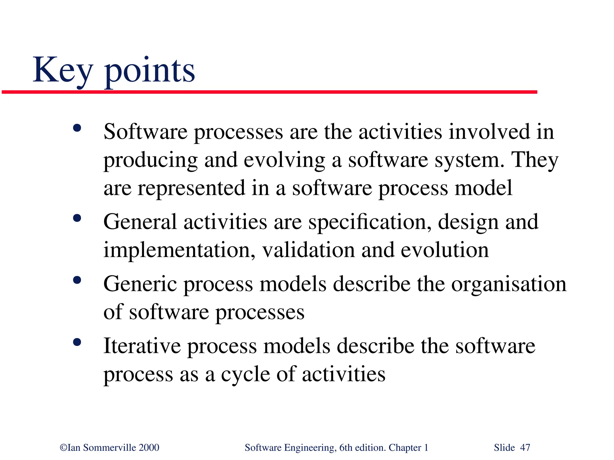 ©Ian Sommerville 2000 Software Engineering, 6th edition. Chapter 1 Slide 47 Key points  Software processes are the activities involved in producing and evolving a software system. They are represented in a software process model  General activities are specification, design and implementation, validation and evolution  Generic process models describe the organisation of software processes  Iterative process models describe the software process as a cycle of activities 