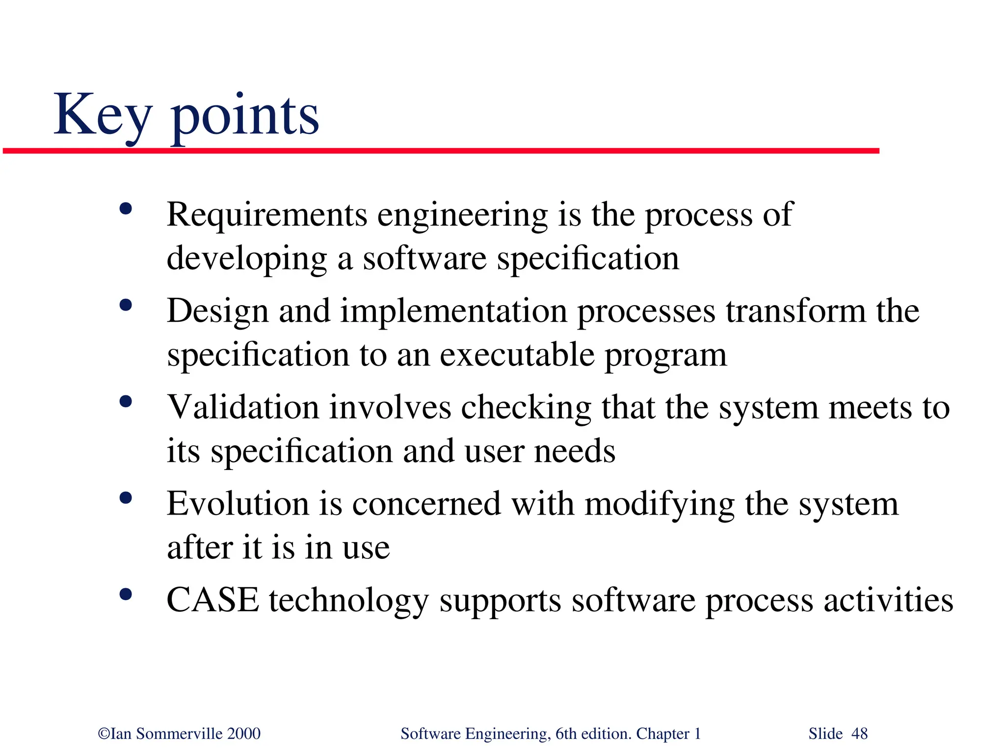 ©Ian Sommerville 2000 Software Engineering, 6th edition. Chapter 1 Slide 48 Key points  Requirements engineering is the process of developing a software specification  Design and implementation processes transform the specification to an executable program  Validation involves checking that the system meets to its specification and user needs  Evolution is concerned with modifying the system after it is in use  CASE technology supports software process activities 