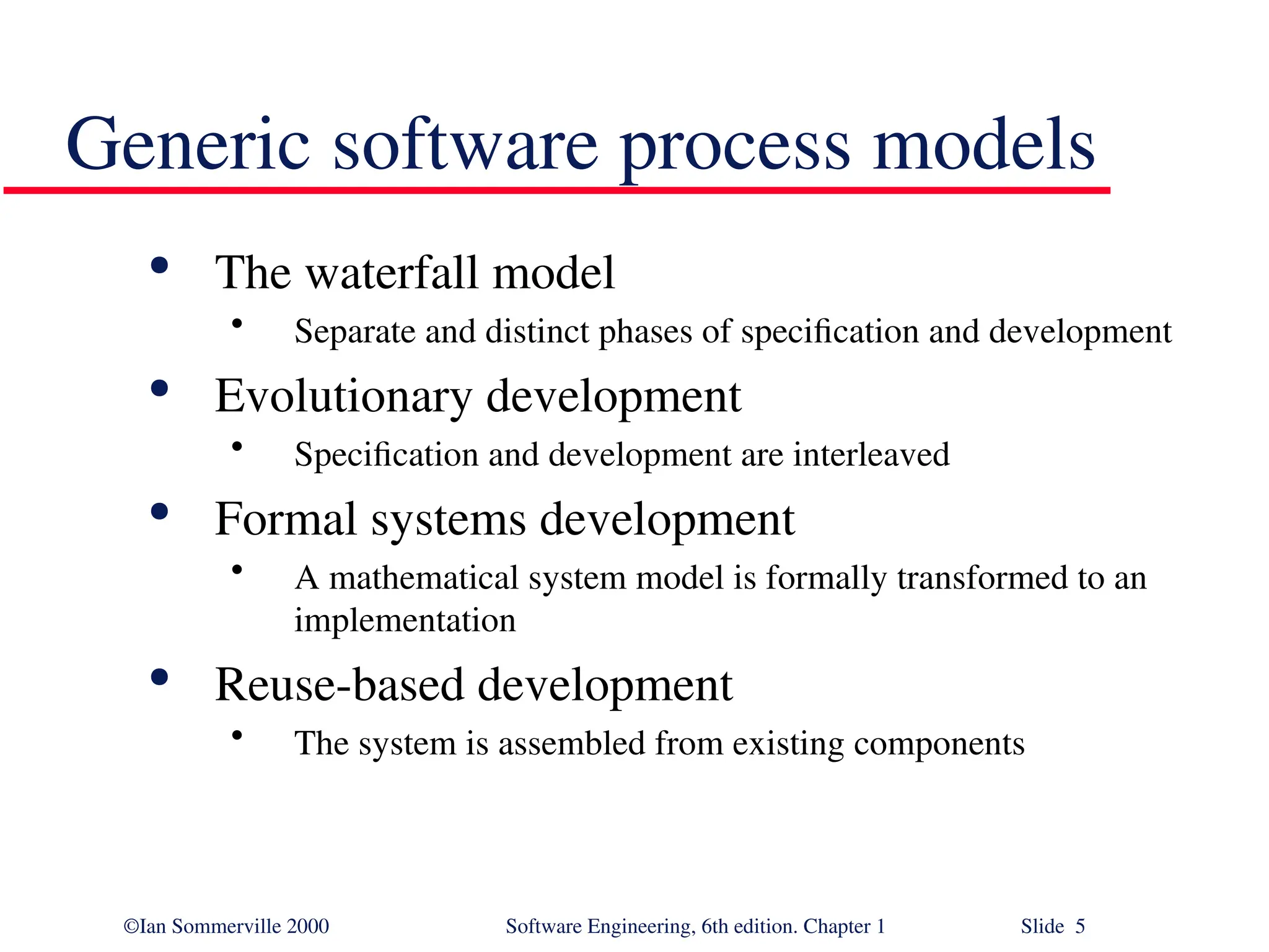 ©Ian Sommerville 2000 Software Engineering, 6th edition. Chapter 1 Slide 5 Generic software process models  The waterfall model • Separate and distinct phases of specification and development  Evolutionary development • Specification and development are interleaved  Formal systems development • A mathematical system model is formally transformed to an implementation  Reuse-based development • The system is assembled from existing components 