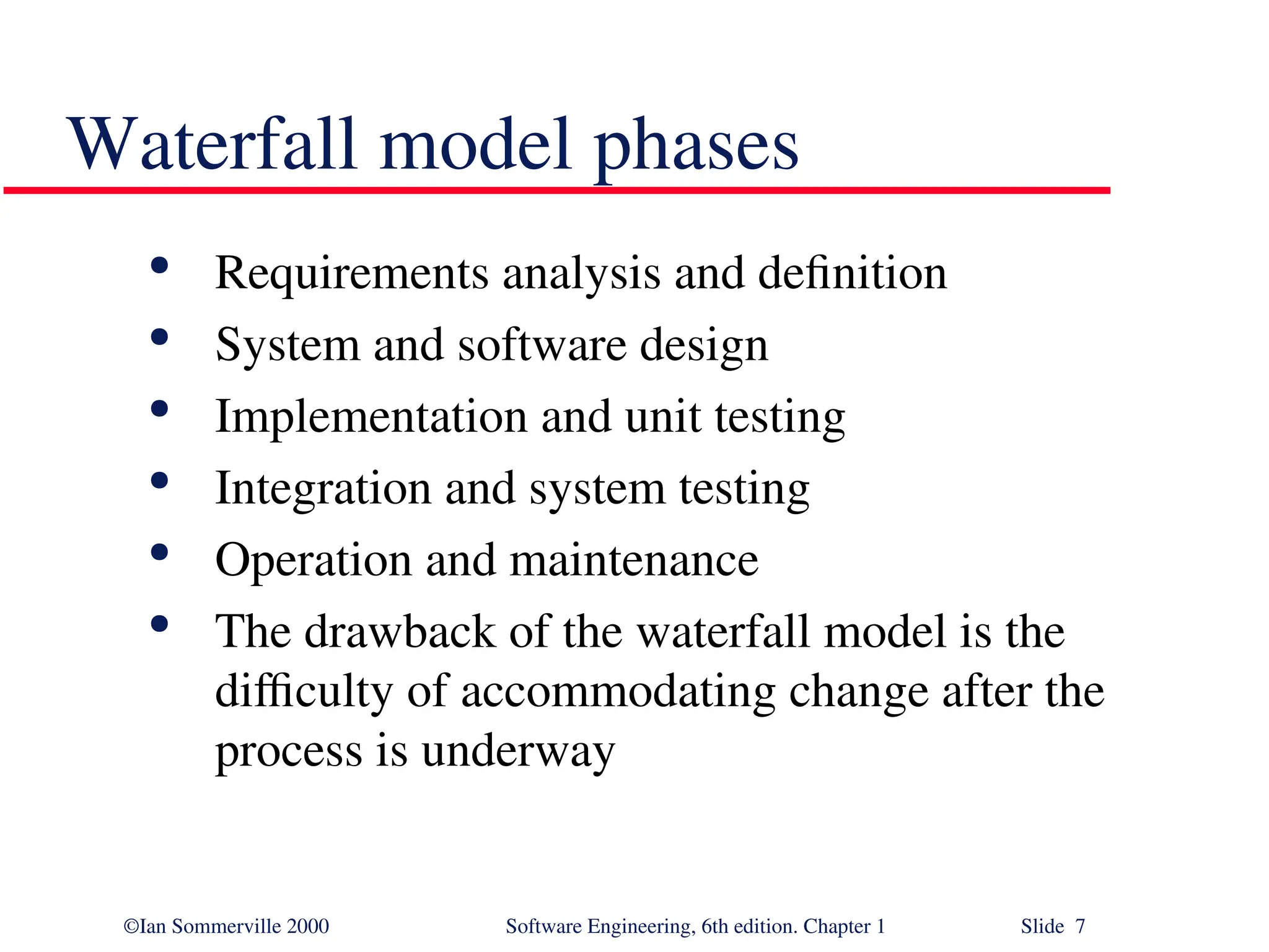 ©Ian Sommerville 2000 Software Engineering, 6th edition. Chapter 1 Slide 7 Waterfall model phases  Requirements analysis and definition  System and software design  Implementation and unit testing  Integration and system testing  Operation and maintenance  The drawback of the waterfall model is the difficulty of accommodating change after the process is underway 