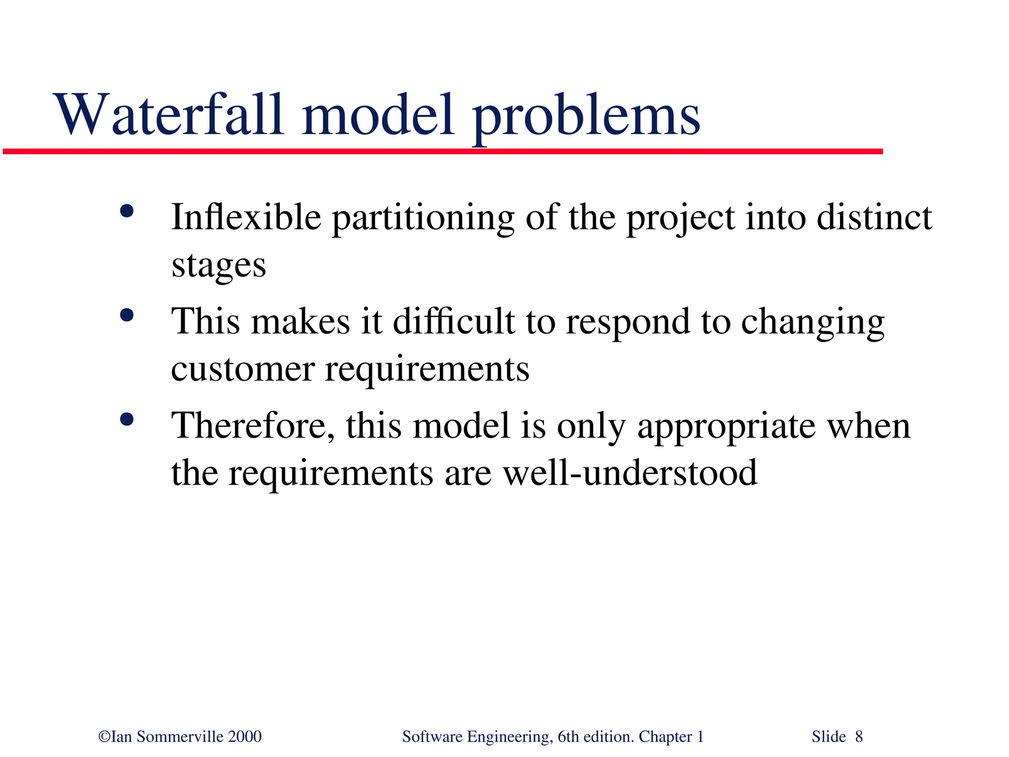 ©Ian Sommerville 2000 Software Engineering, 6th edition. Chapter 1 Slide 8 Waterfall model problems  Inflexible partitioning of the project into distinct stages  This makes it difficult to respond to changing customer requirements  Therefore, this model is only appropriate when the requirements are well-understood 