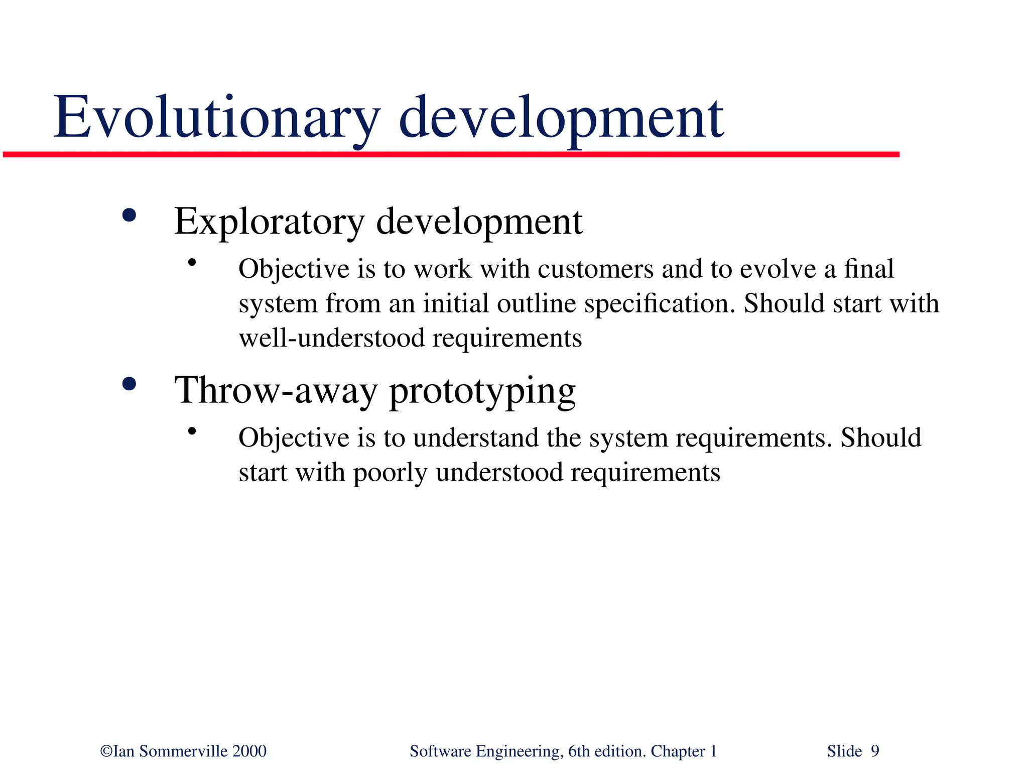 ©Ian Sommerville 2000 Software Engineering, 6th edition. Chapter 1 Slide 9 Evolutionary development  Exploratory development • Objective is to work with customers and to evolve a final system from an initial outline specification. Should start with well-understood requirements  Throw-away prototyping • Objective is to understand the system requirements. Should start with poorly understood requirements 