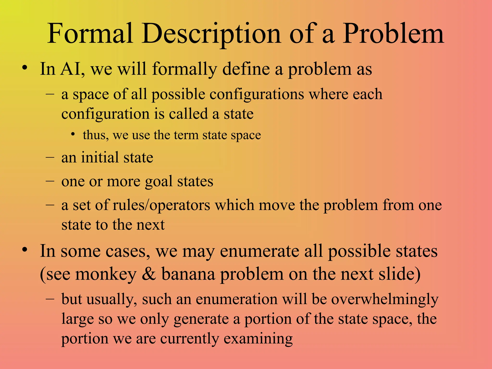 Formal Description of a Problem
• In AI, we will formally define a problem as
– a space of all possible configurations where each
configuration is called a state
• thus, we use the term state space
– an initial state
– one or more goal states
– a set of rules/operators which move the problem from one
state to the next
• In some cases, we may enumerate all possible states
(see monkey & banana problem on the next slide)
– but usually, such an enumeration will be overwhelmingly
large so we only generate a portion of the state space, the
portion we are currently examining
 