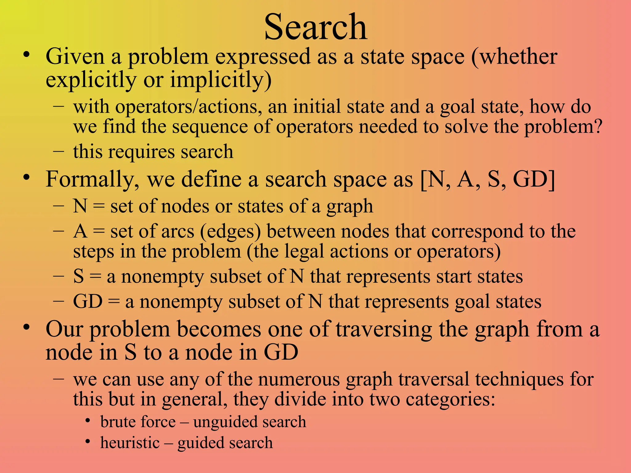 Search
• Given a problem expressed as a state space (whether
explicitly or implicitly)
– with operators/actions, an initial state and a goal state, how do
we find the sequence of operators needed to solve the problem?
– this requires search
• Formally, we define a search space as [N, A, S, GD]
– N = set of nodes or states of a graph
– A = set of arcs (edges) between nodes that correspond to the
steps in the problem (the legal actions or operators)
– S = a nonempty subset of N that represents start states
– GD = a nonempty subset of N that represents goal states
• Our problem becomes one of traversing the graph from a
node in S to a node in GD
– we can use any of the numerous graph traversal techniques for
this but in general, they divide into two categories:
• brute force – unguided search
• heuristic – guided search
 