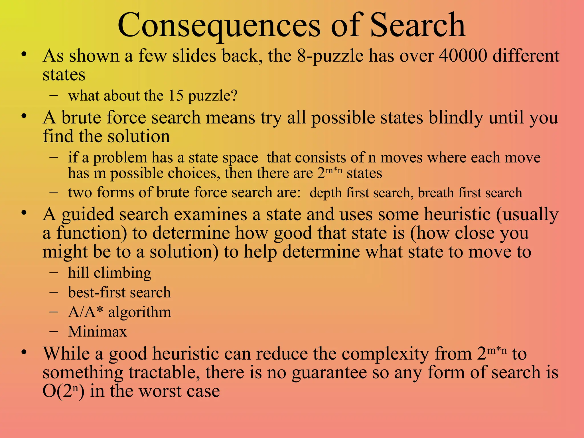 Consequences of Search
• As shown a few slides back, the 8-puzzle has over 40000 different
states
– what about the 15 puzzle?
• A brute force search means try all possible states blindly until you
find the solution
– if a problem has a state space that consists of n moves where each move
has m possible choices, then there are 2m*n
states
– two forms of brute force search are: depth first search, breath first search
• A guided search examines a state and uses some heuristic (usually
a function) to determine how good that state is (how close you
might be to a solution) to help determine what state to move to
– hill climbing
– best-first search
– A/A* algorithm
– Minimax
• While a good heuristic can reduce the complexity from 2m*n
to
something tractable, there is no guarantee so any form of search is
O(2n
) in the worst case
 