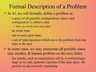 Formal Description of a Problem
• In AI, we will formally define a problem as
– a space of all possible configurations where each
configuration is called a state
• thus, we use the term state space
– an initial state
– one or more goal states
– a set of rules/operators which move the problem from one
state to the next
• In some cases, we may enumerate all possible states
(see monkey & banana problem on the next slide)
– but usually, such an enumeration will be overwhelmingly
large so we only generate a portion of the state space, the
portion we are currently examining
 