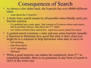 Consequences of Search
• As shown a few slides back, the 8-puzzle has over 40000 different
states
– what about the 15 puzzle?
• A brute force search means try all possible states blindly until you
find the solution
– if a problem has a state space that consists of n moves where each move
has m possible choices, then there are 2m*n
states
– two forms of brute force search are: depth first search, breath first search
• A guided search examines a state and uses some heuristic (usually
a function) to determine how good that state is (how close you
might be to a solution) to help determine what state to move to
– hill climbing
– best-first search
– A/A* algorithm
– Minimax
• While a good heuristic can reduce the complexity from 2m*n
to
something tractable, there is no guarantee so any form of search is
O(2n
) in the worst case
 