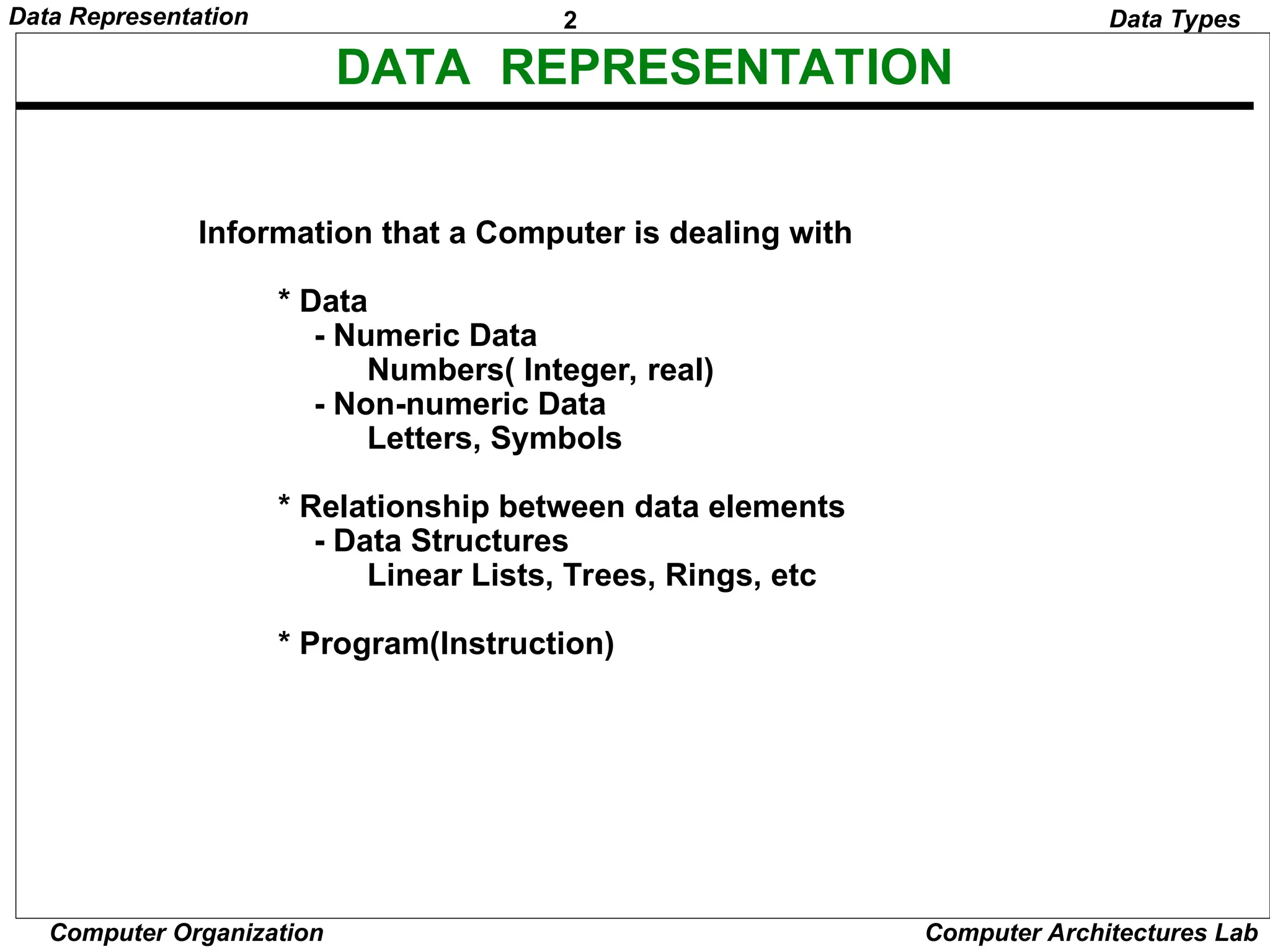 2 Data Representation Computer Organization Computer Architectures Lab DATA REPRESENTATION Information that a Computer is dealing with * Data - Numeric Data Numbers( Integer, real) - Non-numeric Data Letters, Symbols * Relationship between data elements - Data Structures Linear Lists, Trees, Rings, etc * Program(Instruction) Data Types 