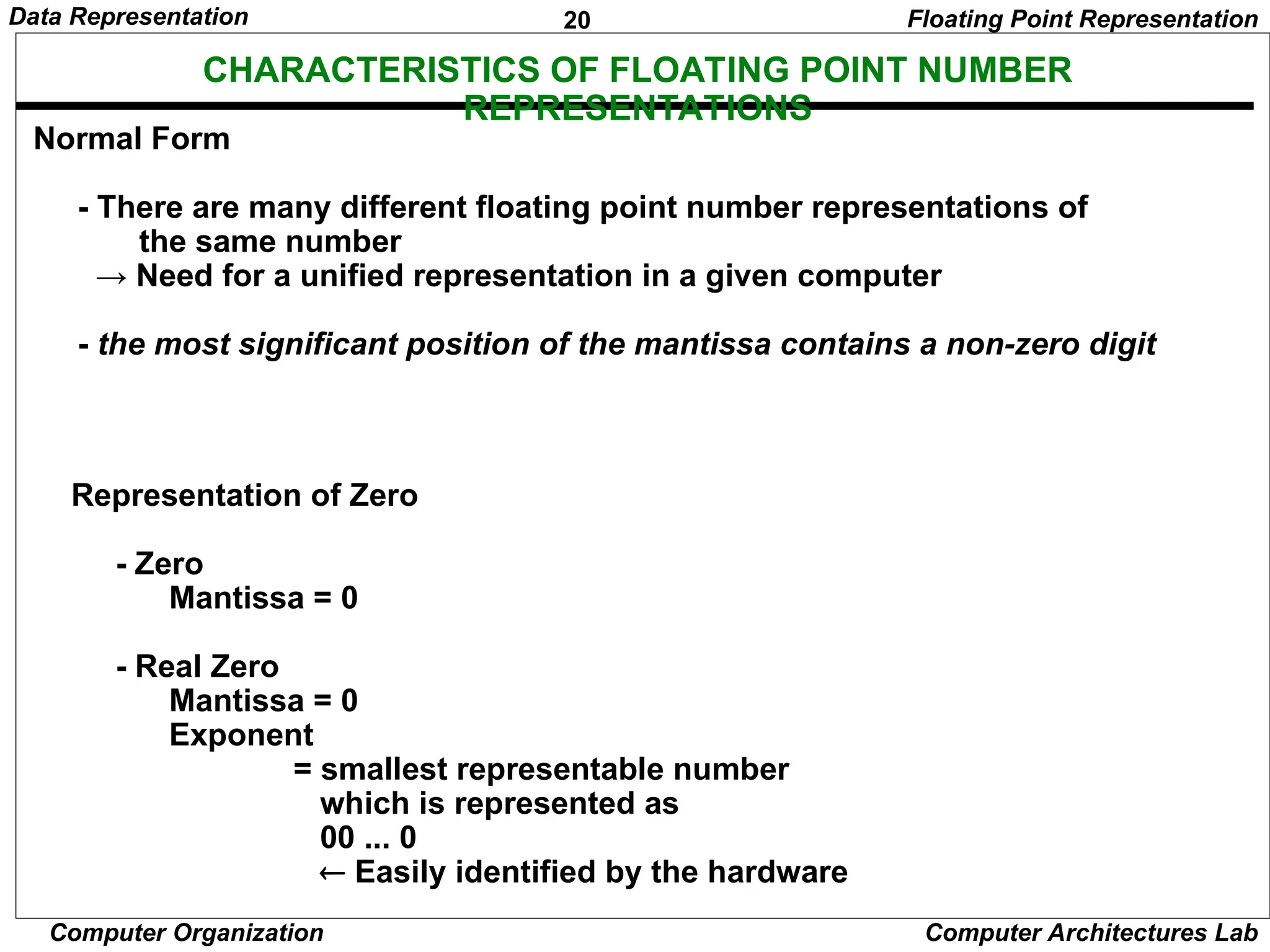 20 Data Representation Computer Organization Computer Architectures Lab CHARACTERISTICS OF FLOATING POINT NUMBER REPRESENTATIONS Normal Form - There are many different floating point number representations of the same number → Need for a unified representation in a given computer - the most significant position of the mantissa contains a non-zero digit Representation of Zero - Zero Mantissa = 0 - Real Zero Mantissa = 0 Exponent = smallest representable number which is represented as 00 ... 0  Easily identified by the hardware Floating Point Representation 