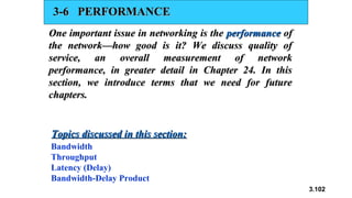 3.102
3-6 PERFORMANCE
3-6 PERFORMANCE
One important issue in networking is the
One important issue in networking is the performance
performance of
of
the network—how good is it? We discuss quality of
the network—how good is it? We discuss quality of
service, an overall measurement of network
service, an overall measurement of network
performance, in greater detail in Chapter 24. In this
performance, in greater detail in Chapter 24. In this
section, we introduce terms that we need for future
section, we introduce terms that we need for future
chapters.
chapters.
Bandwidth
Throughput
Latency (Delay)
Bandwidth-Delay Product
Topics discussed in this section:
Topics discussed in this section:
 