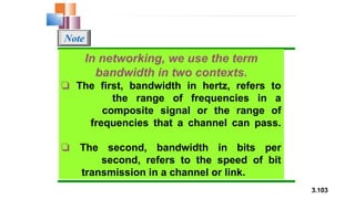 3.103
In networking, we use the term
bandwidth in two contexts.
❏ The first, bandwidth in hertz, refers to
the range of frequencies in a
composite signal or the range of
frequencies that a channel can pass.
❏ The second, bandwidth in bits per
second, refers to the speed of bit
transmission in a channel or link.
Note
 