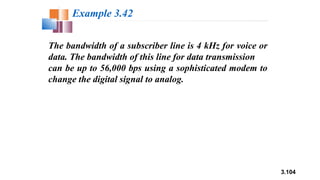 3.104
The bandwidth of a subscriber line is 4 kHz for voice or
data. The bandwidth of this line for data transmission
can be up to 56,000 bps using a sophisticated modem to
change the digital signal to analog.
Example 3.42
 