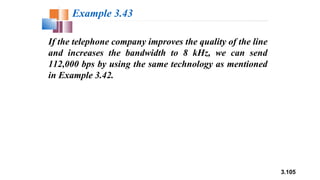 3.105
If the telephone company improves the quality of the line
and increases the bandwidth to 8 kHz, we can send
112,000 bps by using the same technology as mentioned
in Example 3.42.
Example 3.43
 
