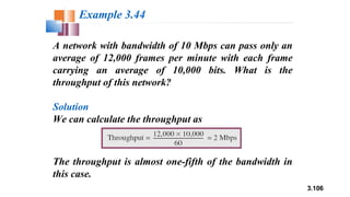 3.106
A network with bandwidth of 10 Mbps can pass only an
average of 12,000 frames per minute with each frame
carrying an average of 10,000 bits. What is the
throughput of this network?
Solution
We can calculate the throughput as
Example 3.44
The throughput is almost one-fifth of the bandwidth in
this case.
 