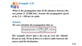 3.107
What is the propagation time if the distance between the
two points is 12,000 km? Assume the propagation speed
to be 2.4 × 108 m/s in cable.
Solution
We can calculate the propagation time as
Example 3.45
The example shows that a bit can go over the Atlantic
Ocean in only 50 ms if there is a direct cable between the
source and the destination.
 