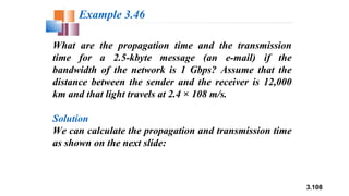 3.108
What are the propagation time and the transmission
time for a 2.5-kbyte message (an e-mail) if the
bandwidth of the network is 1 Gbps? Assume that the
distance between the sender and the receiver is 12,000
km and that light travels at 2.4 × 108 m/s.
Solution
We can calculate the propagation and transmission time
as shown on the next slide:
Example 3.46
 