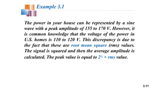 3.11
The power in your house can be represented by a sine
wave with a peak amplitude of 155 to 170 V. However, it
is common knowledge that the voltage of the power in
U.S. homes is 110 to 120 V. This discrepancy is due to
the fact that these are root mean square (rms) values.
The signal is squared and then the average amplitude is
calculated. The peak value is equal to 2½ × rms value.
Example 3.1
 