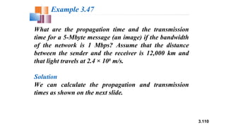 3.110
What are the propagation time and the transmission
time for a 5-Mbyte message (an image) if the bandwidth
of the network is 1 Mbps? Assume that the distance
between the sender and the receiver is 12,000 km and
that light travels at 2.4 × 108
m/s.
Solution
We can calculate the propagation and transmission
times as shown on the next slide.
Example 3.47
 